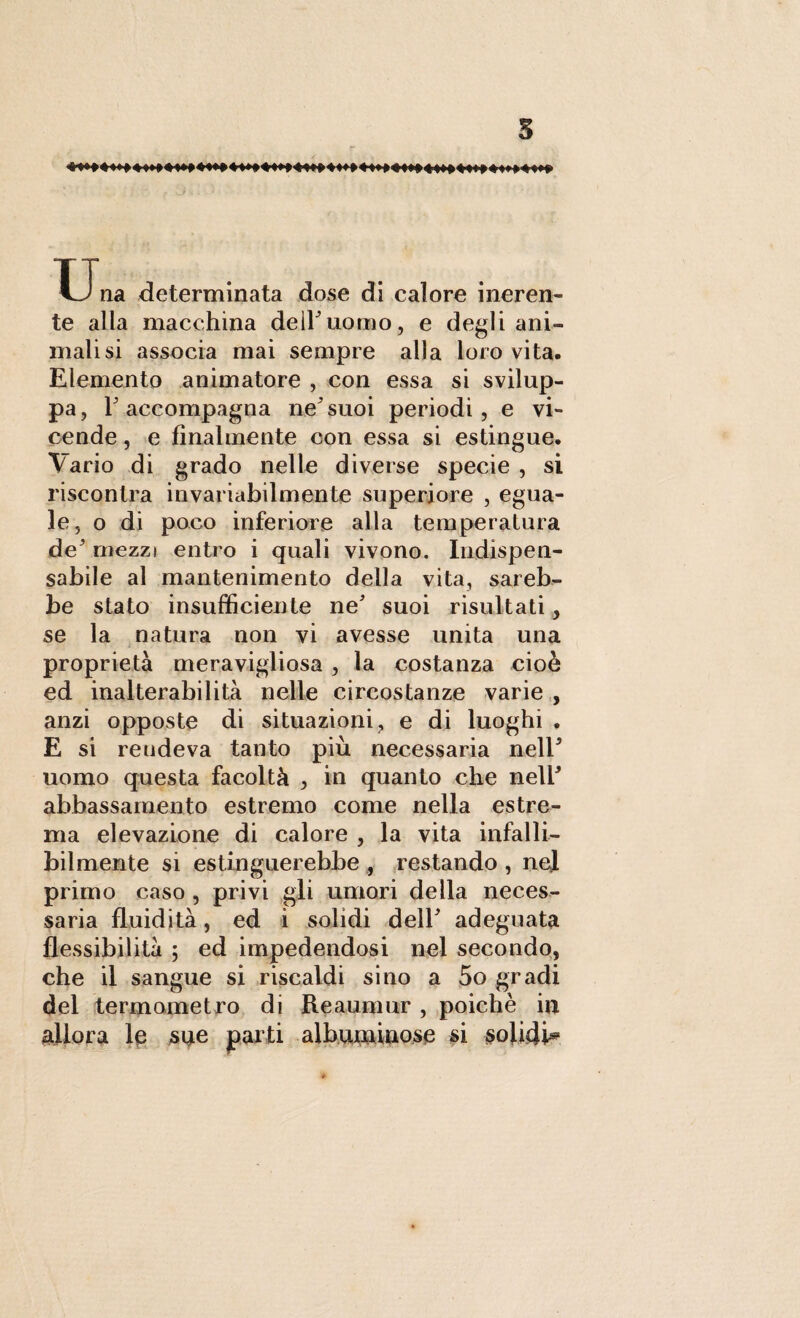 s ™ T'r^ f i'f M J'f J Una determinata dose di calore ineren¬ te alla macchina dell'uomo, e degli ani¬ malisi associa mai sempre alla loro vita. Elemento animatore , con essa si svilup¬ pa, F accompagna ne3 suoi periodi, e vi¬ cende , e finalmente con essa si estingue. Vario di grado nelle diverse specie , si riscontra invariabilmente superiore , egua¬ le, o di poco inferiore alla temperatura de mezzi entro i quali vivono. Indispen¬ sabile al mantenimento della vita, sareb¬ be stato insufficiente ne' suoi risultati, se la natura non vi avesse unita una proprietà meravigliosa , la costanza cioè ed inalterabilità nelle circostanze varie , anzi opposte di situazioni, e di luoghi . E si reudeva tanto più necessaria nell3 uomo questa facoltà , in quanto che nell3 abbassamento estremo come nella estre¬ ma elevazione di calore , la vita infalli¬ bilmente si estinguerebbe , restando , nel primo caso , privi gli umori della neces¬ saria fluidità, ed i solidi dell3 adeguata flessibilità ; ed impedendosi nel secondo, che il sangue si riscaldi sino a 5o gradi del termometro di Reaumur , poiché in allora le sue parti albuminose si solidi»