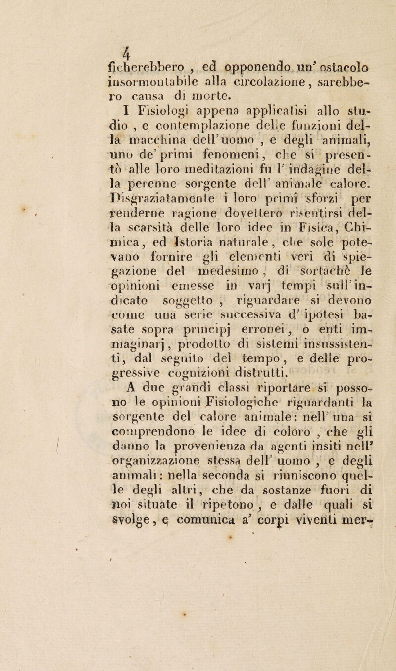 fidierebbero , ed opponendo un’ ostacolo insormontabile alla circolazione, sarebbe¬ ro causa di morte. I Fisiologi appena applicatisi allo stu¬ dio , e contemplazione delie funzioni del¬ la macchina delFuomo , e degli animali, uno de'primi fenomeni, che si presen¬ to alle loro meditazioni fu V indagine del¬ la perenne sorgente dell’ animale calore. Disgraziatamente i loro primi sforzi per renderne ragione dovettero risentirsi del¬ la scarsità delle loro idee in Fisica, Chi¬ mica, ed Istoria naturale, che sole pote¬ vano fornire gli elementi veri di spie¬ gazione del medesimo, di sorta eh e le opinioni emesse in vaij tempi sull'in¬ dicato soggetto , riguardare si devono come una serie successiva d' ipotesi ba¬ sate sopra pnncipj erronei, o enti im¬ maginai] , prodotto di sistemi insussisten¬ ti, dal seguito del tempo, e delle pro¬ gressive cognizioni distrutti. A due gl andi classi riportare si posso¬ no le opinioni Fisiologiche riguardanti la sorgente del calore animale: nell una si comprendono le idee di coloro , che gli danno la provenienza da agenti insiti nell’ organizzazione stessa dell uomo , e degli animali: nella seconda si riuniscono quel¬ le degli altri, che da sostanze fuori di noi situate il ripetono , e dalle quali si svolge, e: comunica a.’ corpi viventi mejv.