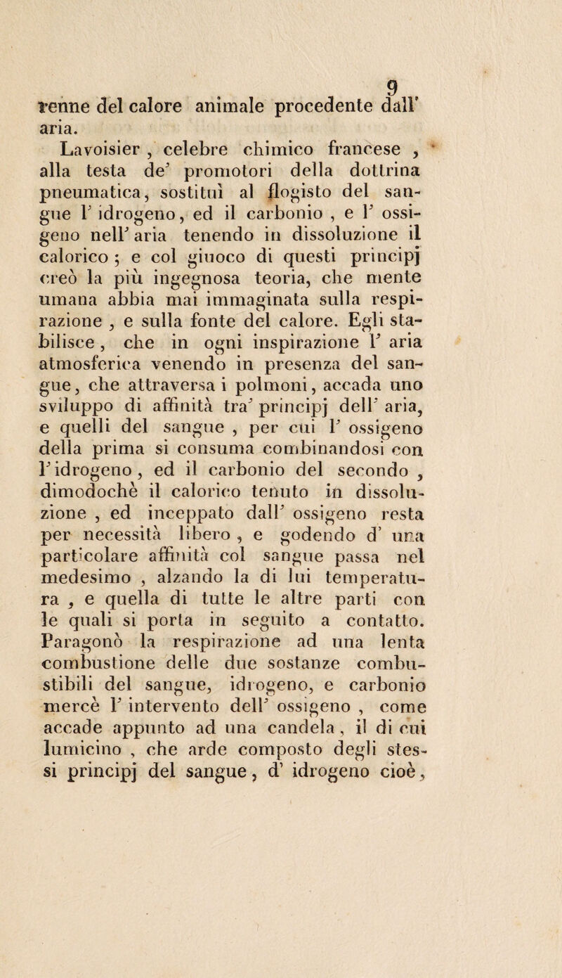 renne del calore animale procedente dall’ aria. Lavoisier , celebre chimico francese , alla testa de promotori della dottrina pneumatica, sostituì al flogisto del san¬ gue T idrogeno, ed il carbonio , e V ossi¬ geno nell' aria tenendo in dissoluzione il calorico ; e col giuoco di questi principi creò la più ingegnosa teoria, che mente umana abbia mai immaginata sulla respi¬ razione , e sulla fonte dei calore. Egli sta¬ bilisce , che in ogni inspirazione Y aria atmosferica venendo in presenza del san¬ gue , che attraversa i polmoni, accada uno sviluppo di affinità tra principi dell’ aria, e quelli del sangue , per cui V ossigeno della prima si consuma combinandosi con E idrogeno, ed il carbonio del secondo , dimodoché il calorico tenuto in dissolu¬ zione , ed inceppato dal!' ossigeno resta per necessità libero , e godendo d’ una particolare affinità col sangue passa nel medesimo , alzando la di lui temperatu¬ ra , e quella di tutte le altre parti con le quali si porta in seguito a contatto. Paragonò la respirazione ad una lenta combustione delle due sostanze combu¬ stibili del sangue, idrogeno, e carbonio mercè 1 intervento dell' ossigeno , come accade appunto ad una candela , il di cui lumicino , che arde composto degli stes¬ si principj del sangue, d’ idrogeno cioè,