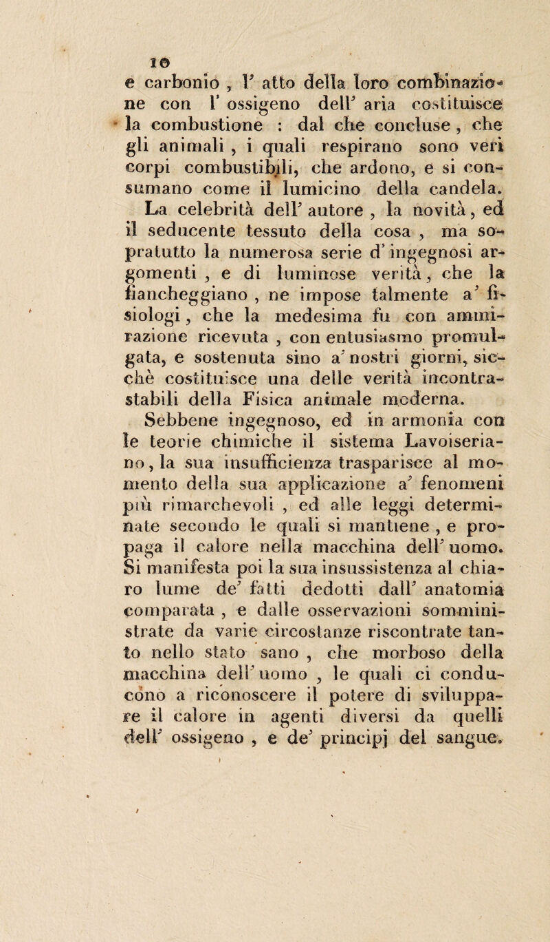 1© e carbonio , V atto della loro combinazio¬ ne con T ossigeno delF aria costituisce' la combustione : dal cbe concluse , che gli animali , i quali respirano sono veri corpi combustibili, che ardono, e si con» sumano come il lumicino della candela. La celebrità dell autore , la novità, ed il seducente tessuto della cosa , ma so¬ pratutto la numerosa serie d’ingegnosi ar¬ gomenti , e di luminose verità, che la fiancheggiano , ne impose talmente a' fi¬ siologi , che la medesima fu con ammi¬ razione ricevuta , con entusiasmo promul¬ gata, e sostenuta sino a* nostri giorni, sic¬ ché costituisce una delle verità incontra¬ stabili della Fisica animale moderna. Sebbene ingegnoso, ed in armonia con le teorie chimiche il sistema Lavoiseria- no,la sua insufficienza trasparisce al mo¬ mento della sua applicazione a fenomeni più rimarchevoli , ed alle leggi determi¬ nate secondo le quali si mantiene , e pro¬ paga il calore nella macchina dell5 uomo. Si manifesta poi la sua insussistenza al chia¬ ro lume de fatti dedotti dall anatomia comparata , e dalle osservazioni sommini¬ strate da varie circostanze riscontrate tan¬ to nello stato sano , che morboso della macchina dell uomo , le quali ci condu¬ cono a riconoscere il potere di sviluppa¬ re il calore in agenti diversi da quelli deli ossigeno , e de principi del sangue. i