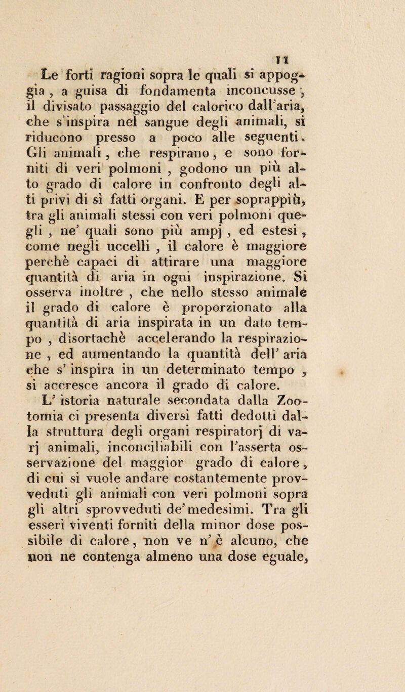 lì Le forti ragioni sopra le quali si appog¬ gia , a guisa di fondamenta inconcusse } il divisato passaggio del calorico dall aria, che s inspira nel sangue degli animali, si riducono presso a poco alle seguenti » Gii animali, che respirano, e sono for¬ niti di veri polmoni , godono un più al¬ to grado di calore in confronto degli al¬ ti privi di sì fatti organi. E per soprappiù, tra gli animali stessi con veri polmoni que¬ gli , ne' quali sono più ampj , ed estesi, come negli uccelli , il calore è maggiore perchè capaci di attirare una maggiore quantità di aria in ogni inspirazione. Si osserva inoltre , che nello stesso animale il grado di calore è proporzionato alla quantità di aria inspirata in un dato tem¬ po , disortachè accelerando la respirazio¬ ne , ed aumentando la quantità dell' aria che s' inspira in un determinato tempo , si accresce ancora il grado di calore. L'istoria naturale secondata dalla Zoo- tomia ci presenta diversi fatti dedotti dal¬ la struttura degli organi respiratori di va- rj animali, inconciliabili con l'asserta os¬ servazione del maggior grado di calore, di cui si vuole andare costantemente prov¬ veduti gli animali con veri polmoni sopra gli altri sprovveduti de'medesimi. Tra gii esseri viventi forniti della minor dose pos¬ sibile di calore, non ve n'.è alcuno, che non ne contenga almeno una dose eguale,