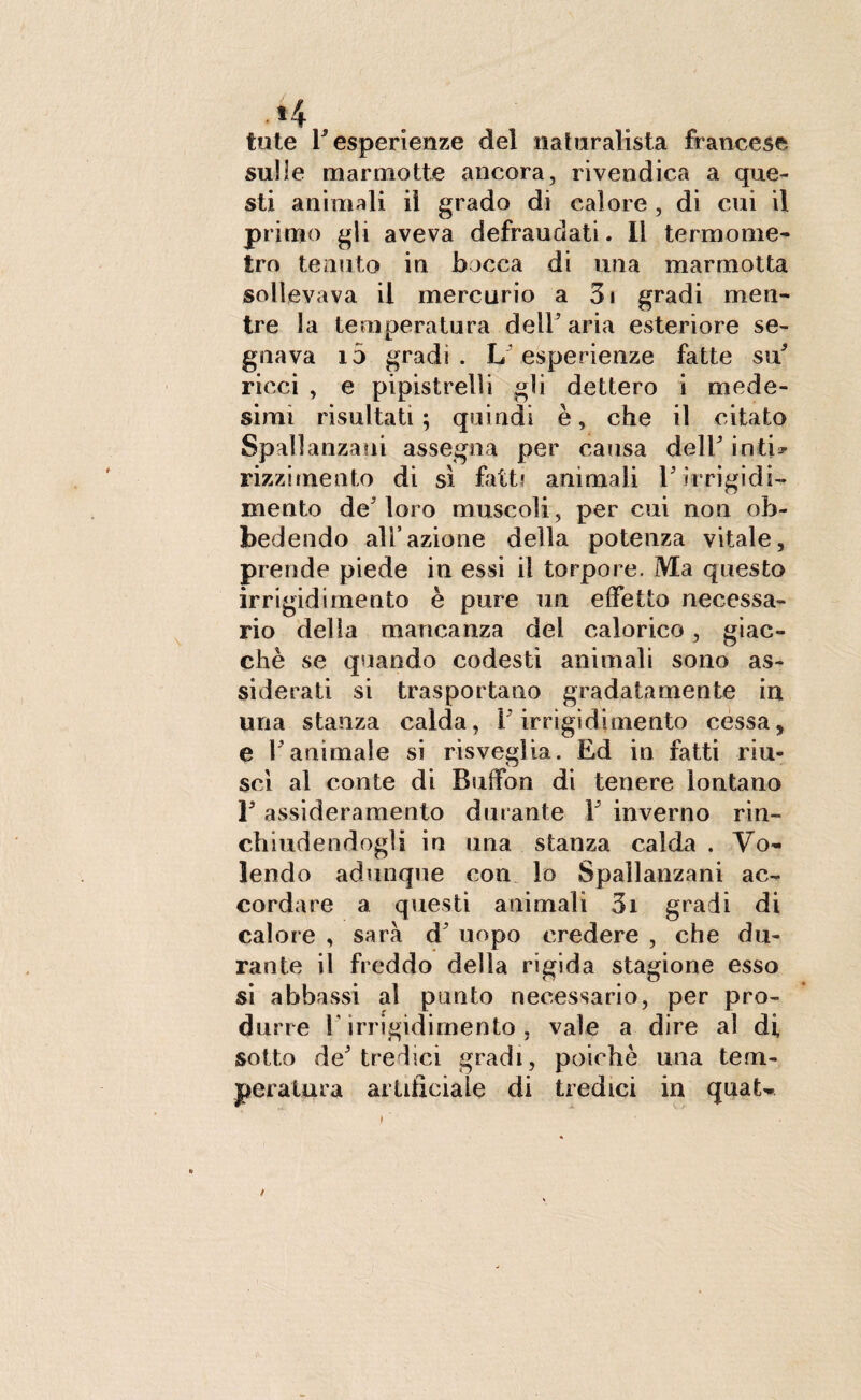 tute T esperienze del naturalista francese sulle marmotte ancora, rivendica a que¬ sti animali il grado di calore , di cui il primo gli aveva defraudati. Il termome¬ tro tenuto in bocca di una marmotta sollevava il mercurio a 3i gradi men¬ tre la temperatura dell5 aria esteriore se¬ gnava io gradi . L esperienze fatte su5 ricci , e pipistrelli gli dettero i mede¬ simi risultati; quindi è, che il citato Spallanzani assegna per causa delF ioti* rizzirnento di sì fatti animali F irrigidi¬ mento de Moro muscoli, per cui non ob¬ bedendo all’azione della potenza vitale, prende piede in essi il torpore. Ma questo irrigidimento è pure un effetto necessa¬ rio della mancanza del calorico, giac¬ ché se quando codesti animali sono as¬ siderati si trasportano gradatamente in una stanza calda, [irrigidimento cessa, e Y animale si risveglia. Ed in fatti riu¬ scì al conte di Buffon di tenere lontano F assideramento durante F inverno rin¬ chiudendogli in una stanza calda . Vo¬ lendo adunque con lo Spallanzani ac¬ cordare a questi animali 3i gradi di calore , sarà d uopo credere , che du¬ rante il freddo della rigida stagione esso si abbassi al punto necessario, per pro¬ durre F irrigidimento, vale a dire al di sotto de tredici gradi, poiché una tem¬ peratura artificiale di tredici in quaU /