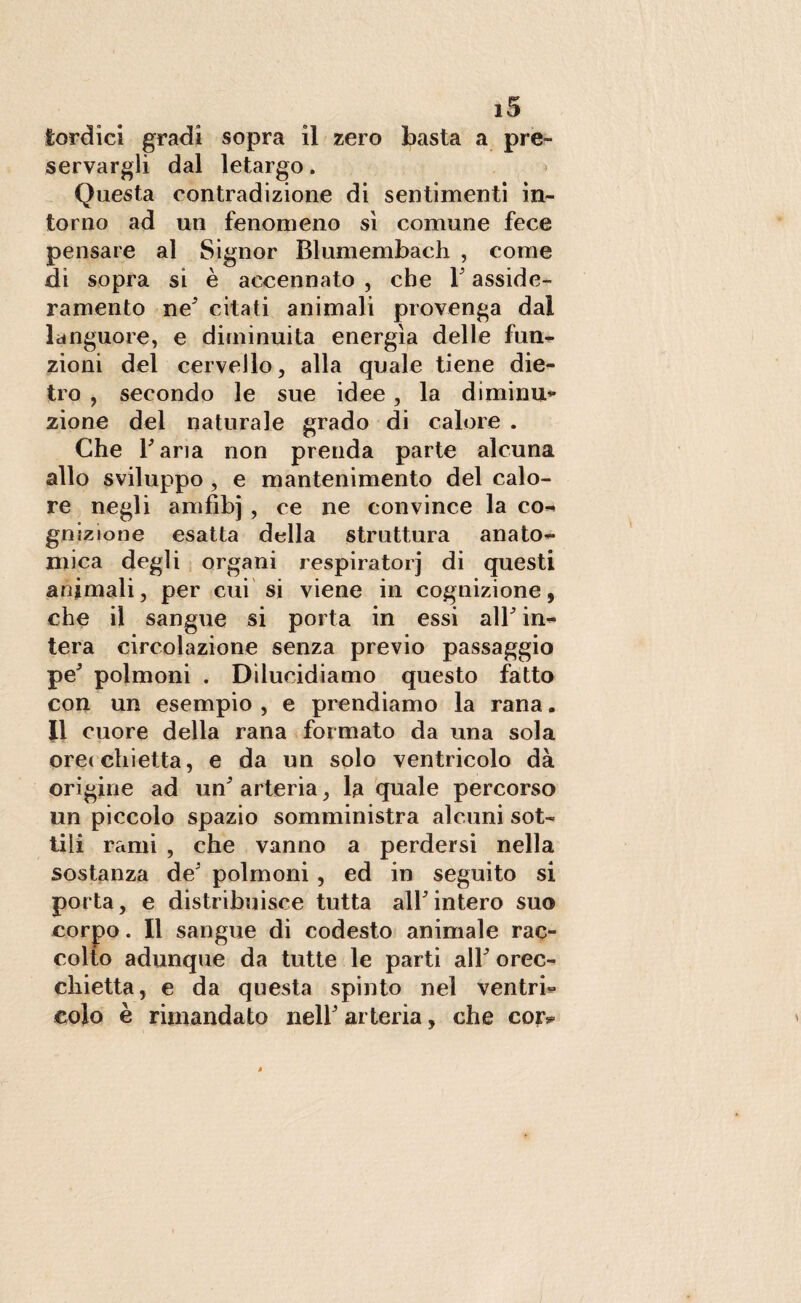 lordici gradi sopra il zero basta a pre¬ servargli dal letargo. Questa contradizione di sentimenti in¬ torno ad un fenomeno sì comune fece pensare al Signor Blumembach , come di sopra si è accennato , che 1 asside¬ ramento ne5 citati animali provenga dal languore, e diminuita energìa delle fun¬ zioni del cervello, alla quale tiene die¬ tro , secondo le sue idee, la diminu¬ zione del naturale grado di calore . Che Tana non prenda parte alcuna allo sviluppo , e mantenimento del calo¬ re negli amfìbj , ce ne convince la co¬ gnizione esatta della struttura anato¬ mica degli organi respiratorj di questi animali, per cui si viene in cognizione, che il sangue si porta in essi air in¬ tera circolazione senza previo passaggio pe' polmoni . Dilucidiamo questo fatto con un esempio , e prendiamo la rana. Il cuore della rana formato da una sola ore< obietta, e da un solo ventricolo dà origine ad un* arteria, la quale percorso un piccolo spazio somministra alcuni sot¬ tili rami , che vanno a perdersi nella sostanza de' polmoni, ed in seguito si porta, e distribuisce tutta all'intero suo corpo. Il sangue di codesto animale rac¬ colto adunque da tutte le parti all' orec¬ chietta, e da questa spinto nel ventri¬ colo è rimandato nell' arteria, che coiv
