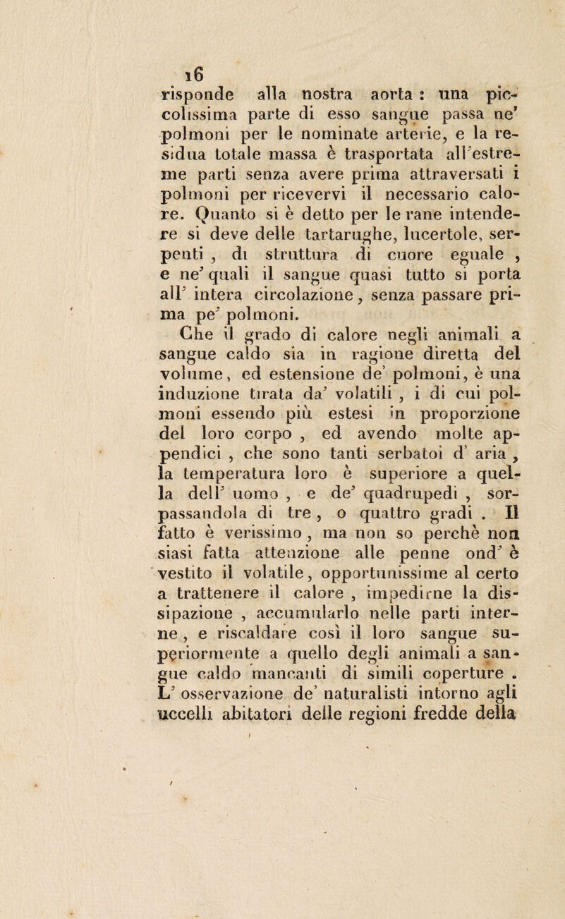 risponde alla nostra aorta : una pìc¬ colissima parte di esso sangue passa ne* polmoni per le nominate arterie, e la re¬ sìdua totale massa è trasportata all estre¬ me parti senza avere prima attraversati i polmoni per ricevervi il necessario calo¬ re. Quanto si è detto per le rane intende¬ re si deve delle tartarughe, lucertole, ser¬ penti , di struttura di cuore eguale , e ne* quali il sangue quasi tutto si porta alF intera circolazione, senza passare pri¬ ma peJ polmoni. Che il grado di calore negli animali a sangue caldo sia in ragione diretta del volume, ed estensione de’ polmoni, è una induzione tirata da’ volatili , i di cui pol¬ moni essendo piu estesi in proporzione del loro corpo , ed avendo molte ap¬ pendici , che sono tanti serbatoi d’ aria , la temperatura loro è superiore a quel¬ la delF uomo , e deJ quadrupedi , sor¬ passandola di tre, o quattro gradi . Il fatto è verissimo, ma non so perchè non siasi fatta attenzione alle penne ond^ è vestito il volatile, opportunissime al certo a trattenere il calore , impedirne la dis¬ sipazione , accumularlo nelle parti inter¬ ne , e riscaldare così il loro sangue su¬ periormente a quello degli animali a san¬ gue caldo mancanti di simili coperture . L5 osservazione de’ naturalisti intorno agli uccelli abitatori delle regioni fredde della