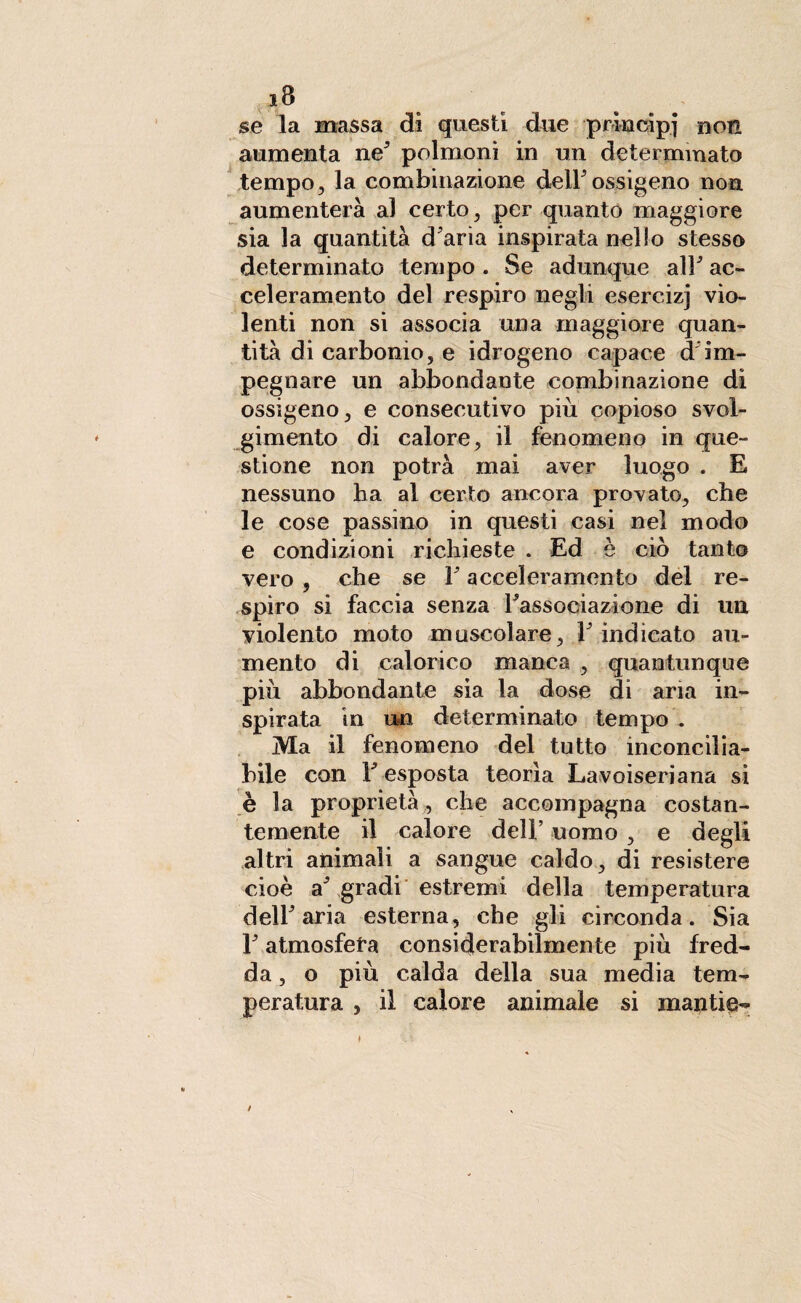 se la massa di questi due principi non aumenta ne3 polmoni in un determinato tempo, la combinazione deir ossigeno non aumenterà al certo, per quanto maggiore sia la quantità d'aria inspirata nello stesso determinato tempo. Se adunque all' ac¬ celeramento del respiro negli esercizj vio¬ lenti non si associa una maggiore quan¬ tità di carbonio, e idrogeno capace d im¬ pegnare un abbondante combinazione di ossigeno, e consecutivo più copioso svol¬ gimento di calore, il fenomeno in que¬ stione non potrà mai aver luogo . E nessuno ha al certo ancora provato, che le cose passino in questi casi nel modo e condizioni richieste . Ed è ciò tanto vero , che se 1' acceleramento del re¬ spiro si faccia senza l'associazione di un violento moto muscolare, l'indicato au¬ mento di calorico manca , quantunque più abbondante sia la dose di aria in¬ spirata in un determinato tempo . Ma il fenomeno del tutto inconcilia¬ bile con Y esposta teorìa Lavoiseriana si è la proprietà, che accompagna costan¬ temente il calore dell’ uomo , e degli altri animali a sangue caldo , di resistere cioè a' gradi estremi della temperatura dell'aria esterna, che gli circonda. Sia F atmosfera considerabilmente più fred¬ da , o più calda della sua media tem¬ peratura , il calore animale si mantie- /