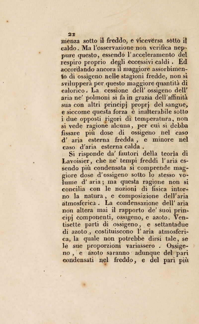 Hienza sotto il freddo, e viceversa sotto il caldo. Ma Fosservazione non verifica nep* pure questo, essendo F acceleramento del respiro proprio degli eccessivi caldi . Ed accordando ancora il maggiore assorbimen¬ to di ossigeno nelle stagioni fredde, non si svilupperà per questo maggiore quantità di calorico. La cessione delF ossigeno delF aria ne' polmoni si fa in grazia deìFaffinità sua con altri principi proprj del sangue, e siccome questa forza è inalterabile sotto i due opposti rigori di temperatura, non si vede ragione alcuna, per cui si debba fissare più dose di ossigeno nel caso d' aria esterna fredda , e minore nel caso diaria esterna calda . Si risponde da' fautori della teoria di Lavoisier, che ne’ tempi freddi Faria es¬ sendo più condensata si comprende mag¬ giore dose d'ossigeno sotto lo stesso vo¬ lume d' aria 5 ma questa ragione non si concilia con le nozioni di fìsica intor¬ no la natura, e composizione dell'aria atmosferica . La condensazione delF aria non altera mai il rapporto de' suoi prin¬ cipi componenti, ossigeno, e azoto. Ven¬ tisette parti di ossigeno, e settantadue di azoto „, costituiscono F aria atmosferi¬ ca, la quale non potrebbe dirsi tale, se le sue proporzioni variassero . Ossige¬ no , e azoto saranno adunque del pari condensati nel freddo, e del pari più /
