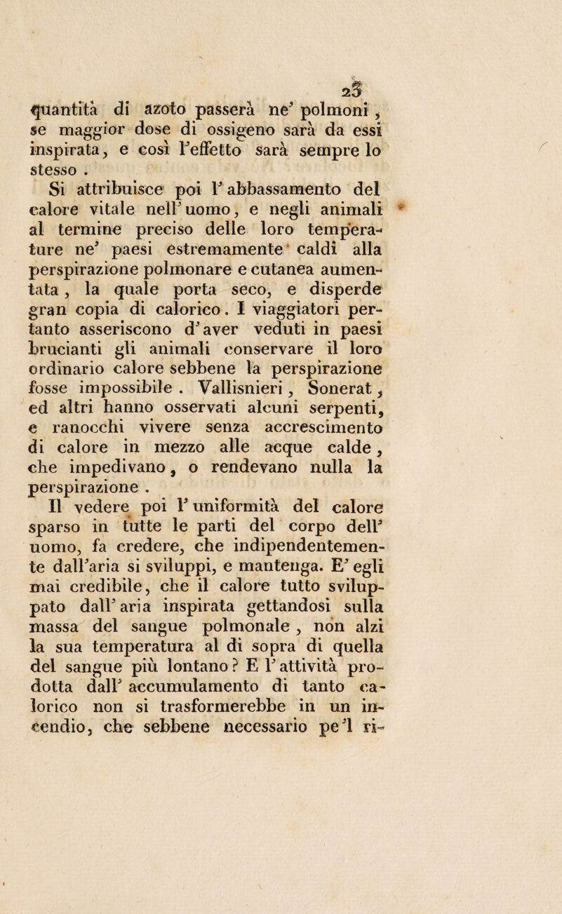 se maggior dose di ossigeno sarà da essi inspirata , e così FefFetto sarà sempre lo stesso . Si attribuisce poi 1' abbassamento del calore vitale nell'uomo, e negli animali al termine preciso delle loro tempera* ture ne5 paesi estremamente caldi alla perspirazione polmonare e cutanea aumen* tata, la quale porta seco, e disperde gran copia di calorico. I viaggiatori per¬ tanto asseriscono d'aver veduti in paesi brucianti gli animali conservare il loro ordinario calore sebbene la perspirazione fosse impossibile . Vallisnieri, Sonerat , ed altri hanno osservati alcuni serpenti, e ranocchi vivere senza accrescimento di calore in mezzo alle acque calde, che impedivano, o rendevano nulla la perspirazione . Il vedere poi Y uniformità del calore sparso in tutte le parti del corpo dell' uomo, fa credere, che indipendentemen¬ te dall'aria si sviluppi, e mantenga. E' egli mai credibile, che il calore tutto svilup¬ pato dall'aria inspirata gettandosi sulla massa del sangue polmonale, non alzi la sua temperatura al di sopra di quella del sangue più lontano ? E l'attività pro¬ dotta dall' accumulamento di tanto ca¬ lorico non si trasformerebbe in un in¬ cendio, che sebbene necessario pe'l ri-