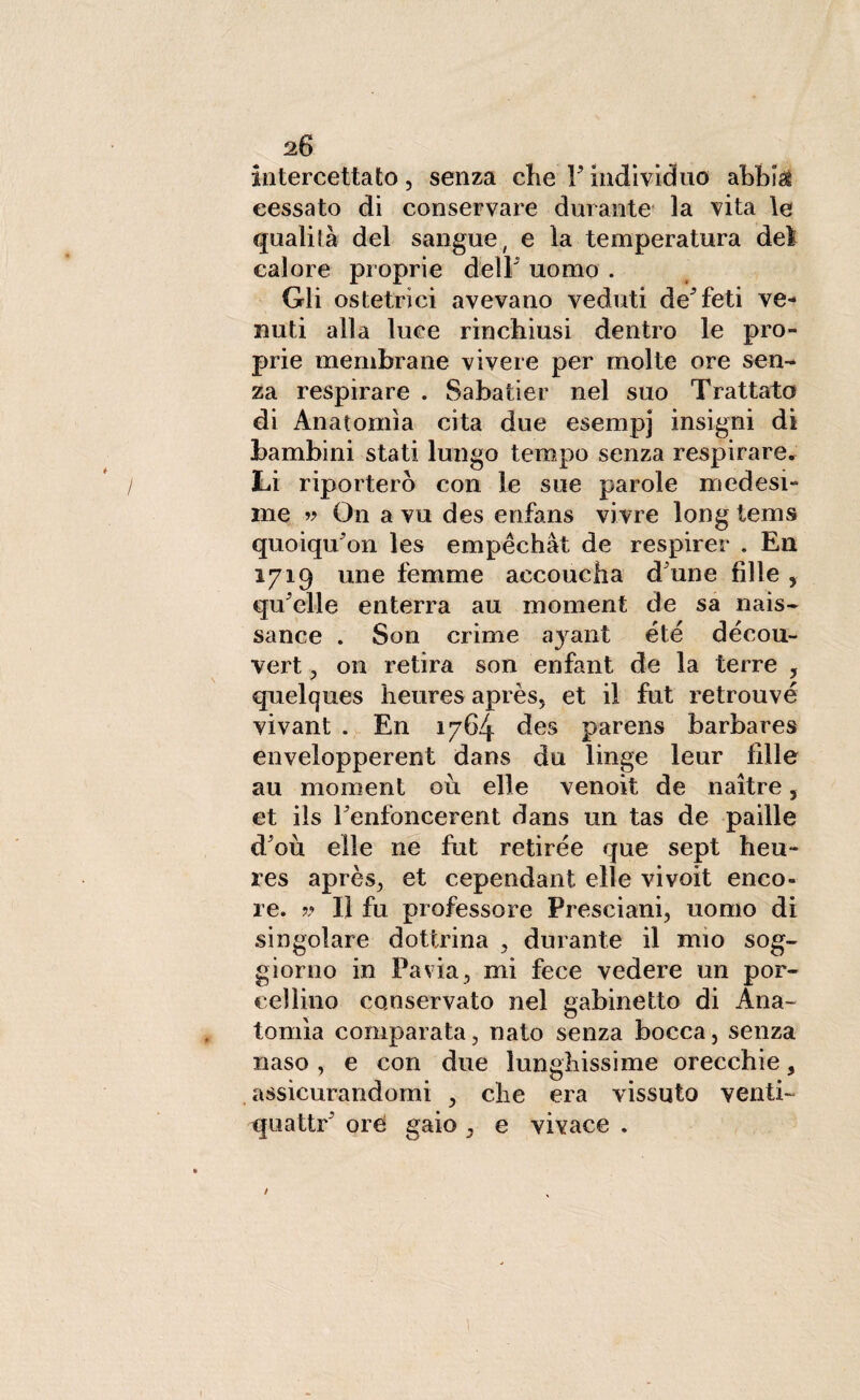 intercettato, senza che Findividuo abbisi cessato di conservare durante la vita le qualità del sangue, e la temperatura dei calore proprie delF uomo . Gli ostetrici avevano veduti deTeti ve¬ nuti alla luce rinchiusi dentro le pro¬ prie membrane vivere per molte ore sen¬ za respirare . Sabatici’ nel suo Trattato di Anatomìa cita due esempj insigni di bambini stati lungo tempo senza respirare. Li riporterò con le sue parole medesi¬ me 99 On a vu des enfans vivre long tems quoiqu'on les empèchàt de respirer . En 1719 une femme accoucha d une fille , qu'elle enterra au moment de sa nais- sance . Son crime a}^ant eie décou- vert, 011 retira son enfant de la terre , quelques heures après, et il fut retrouvé vivant . En 1764 des parens barbares envelopperent dans du linge leur filler au moment ou elle venoit de naitre, et ils Penfoncerent dans un tas de paille d'où elle ne fut retirée que sept heu¬ res après, et cependant elle vivoit enco- re. ?* lì fu professore Presciani, uomo di singolare dottrina , durante il mio sog¬ giorno in Pavia, mi fece vedere un por¬ cellino conservato nel gabinetto di Ana¬ tomìa comparata, nato senza bocca, senza naso , e con due lunghissime orecchie 3 assicurandomi , che era vissuto venti- quattr ore gaio , e vivace .