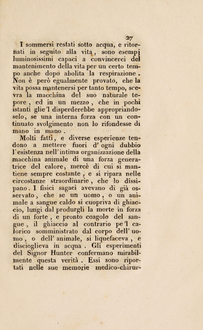 I sommersi restati sotto acqua, e ritor¬ nati in seguito alla vita, sono esempi luminosissimi capaci a convincerci del mantenimento della vita per un certo tem¬ po anche dopo abolita la respirazione . Non è però egualmente provato, che la vita possa mantenersi per tanto tempo, sce¬ vra la macchina del suo naturale te¬ pore , ed in un mezzo, che in pochi istanti glieli disperderebbe appropriando¬ selo, se una interna forza con un con¬ tinuato svolgimento non lo rifondesse di mano in mano . Molti fatti, e diverse esperienze ten¬ dono a mettere fuori d9 ogni dubbio resistenza nell'intima organizzazione della macchina animale di una forza genera¬ trice del calore, mercè di cui si man¬ tiene sempre costante , e si ripara nelle circostanze straordinarie, che lo dissi¬ pano . I fìsici sagaci avevano di già os¬ servato , che se un uomo, o un ani¬ male a sangue caldo si cuopriva di ghiac¬ cio, lungi dal produrgli la morte in forza di un forte , e pronto coagolo del san¬ gue , il ghiaccio al contrario pel ca¬ lorico somministrato dal corpo delF uo¬ mo , o deir animale, si liquefaceva , e discioglieva in acqua . Gli esperimenti del Signor Hunter confermano mirabil¬ mente questa verità . Essi sono ripor¬ tati nelle sue memorie medico-chimi^