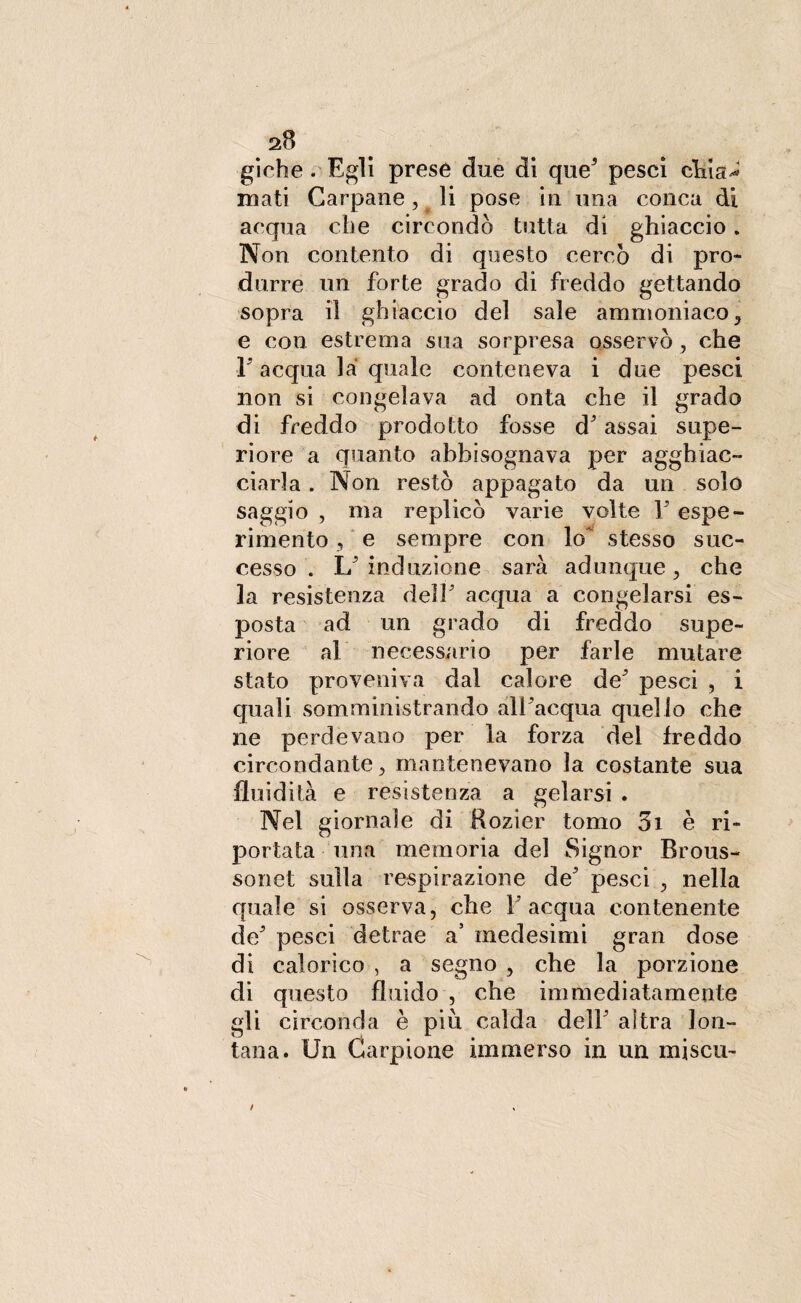 aB giche. Egli prese due di que' pesci chia^ rnati Carpane, li pose in mia conca di acqua che circondò tutta di ghiaccio. Non contento di questo cercò di pro¬ durre un forte grado di freddo gettando sopra il ghiaccio del sale ammoniaco, e con estrema sua sorpresa osservò , che ■l5 acqua là quale conteneva i due pesci non si congelava ad onta che il grado di freddo prodotto fosse d'assai supe¬ riore a quanto abbisognava per agghiac¬ ciarla . Non restò appagato da un solo saggio , ma replicò varie volte V espe¬ rimento , e sempre con lo' stesso suc¬ cesso . L'induzione sarà adunque, che la resistenza dell' acqua a congelarsi es¬ posta ad un grado di freddo supe¬ riore al necessario per farle mutare stato proveniva dal calore de' pesci , i quali somministrando all'acqua quello che ne perdevano per la forza del freddo circondante , mantenevano la costante sua fluidità e resistenza a gelarsi . Nel giornale di Rozier tomo 3i è ri¬ portata una memoria del Signor Brous- sonet sulla respirazione de' pesci , nella quale si osserva, che l'acqua contenente de' pesci detrae a5 medesimi gran dose di calorico , a segno , che la porzione di questo fluido , che immediatamente gli circonda è più calda dell' altra lon¬ tana. Un Carpione immerso in un miscu-