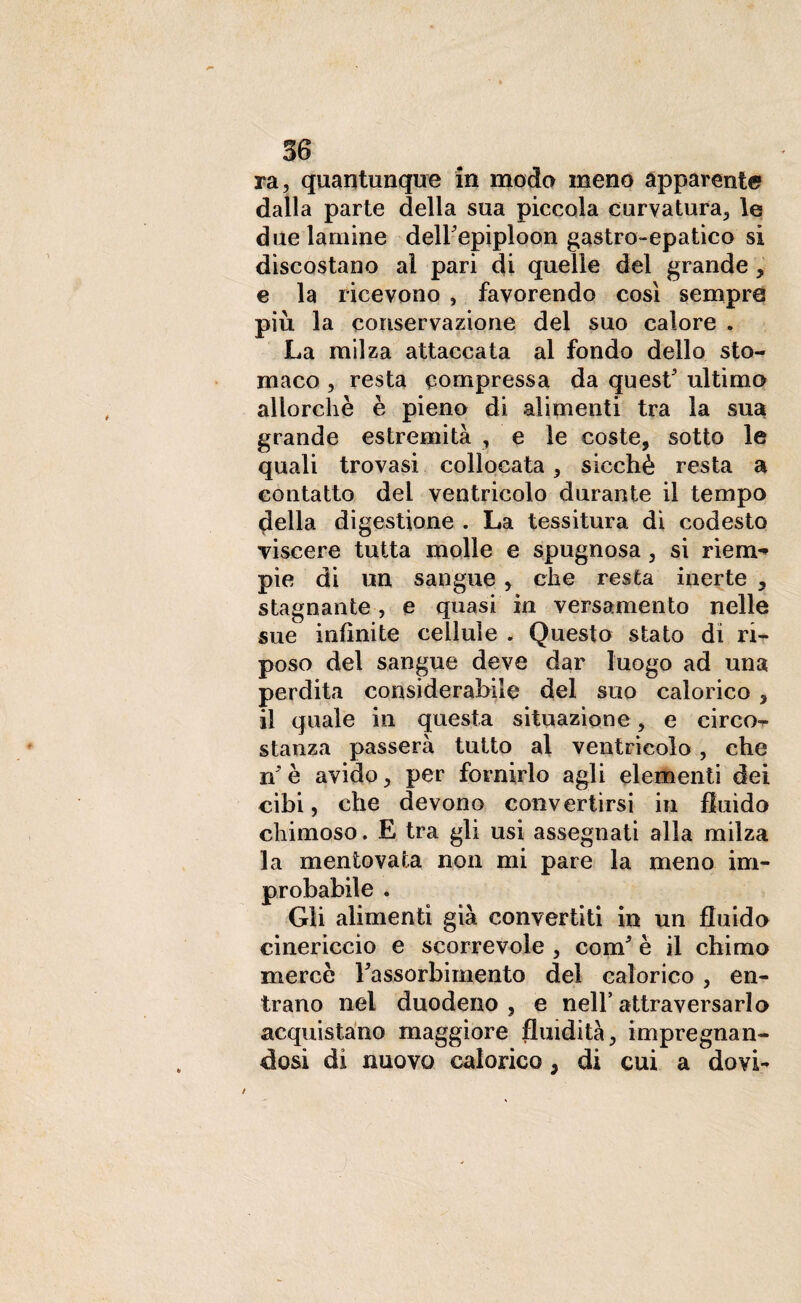 ra, quantunque in moda meno apparente dalla parte della sua piccola curvatura, le due lamine deirepiploon gastro-epatico si discostano al pari di quelle del grande, e la ricevono , favorendo così sempre più la conservazione del suo calore . La milza attaccata al fondo dello sto¬ maco , resta compressa da quest' ultimo allorché è pieno di alimenti tra la sua grande estremità , e le coste, sotto le quali trovasi collocata, sicché resta a contatto dei ventricolo durante il tempo della digestione . La tessitura dì codesto viscere tutta molle e spugnosa, si riem** pie di un sangue , che resta inerte , stagnante, e quasi in versamento nelle sue infinite cellule . Questo stato di ri¬ poso del sangue deve dar luogo ad una perdita considerabile del suo calorico , il quale in questa situazione, e circo¬ stanza passerà tutto al ventricolo, che n'è avido, per fornirlo agli elementi dei cibi, che devono convertirsi in fluido chimoso. E tra gli usi assegnati alla milza la mentovata non mi pare la meno im¬ probabile . Gli alimenti già convertiti in un fluido cinericcìo e scorrevole , com5 è il chimo mercè l'assorbimento del calorico , en¬ trano nel duodeno, e nell’attraversarlo acquistano maggiore fluidità, impregnan¬ dosi di nuovo calorico, di cui a dovi-