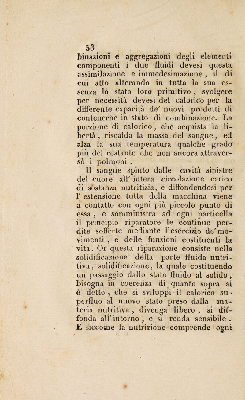 58 binazioni e aggregazioni degli elementi componenti i dee fluidi devesi questa assimilazione e immedesimazione , il di cui atto alterando in tutta la sua es¬ senza lo stato loro primitivo , svolgere per necessità devesi del calorico per la differente capacità de' nuovi prodotti di contenerne in stato di combinazione. La porzione di calorico , che acquista la li¬ bertà , riscalda la massa del sangue, ed alza la sua temperatura qualche grado più del restante che non ancora attraver¬ sò i polmoni . Il sangue spinto dalle cavità sinistre del cuore alF intera circolazione carico di sostanza nutritizia, e diffondendosi per r estensione tutta della macchina viene a contatto con ogni più piccolo punto di essa, e somministra ad ogni particella il principio riparatore le continue per¬ dite sofferte mediante Yesercizio de'mo¬ vimenti , e delle funzioni costituenti la vita. Or questa riparazione consiste nella solidificazione della parte fluida nutri¬ tiva, solidificazione, la quale costituendo un passaggio dallo stato fluido al solido, bisogna in coerenza di quanto sopra si è detto , che si sviluppi il calorico su¬ perfluo al nuovo stato preso dalla ma¬ teria nutritiva , divenga libero , si dif¬ fonda ali’intorno, e si renda sensibile. E siccome la nutrizione comprende ogni