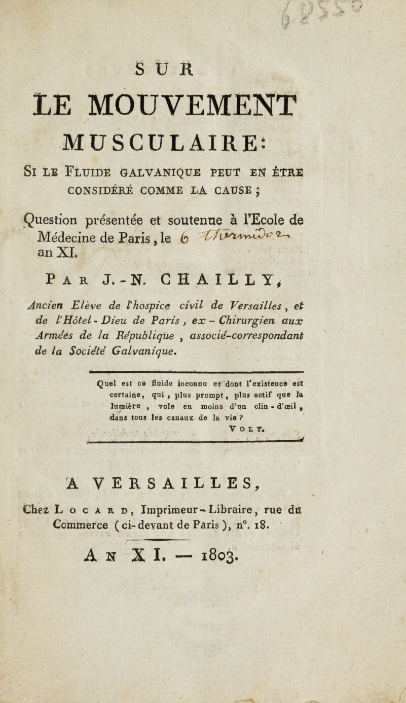 LE MOUVEMENT MUSCULAIRE: Si le Fluide galvanique peut en être CONSIDÉRÉ COMME LA CAUSE ; Question présentée et soutenue à l’Ecole de Médecine de Paris, le b an XL Par J. - N» CHAILLY, Ancien Elève de l'hospice civil de Versailles , et de l'Hôtel-Dieu de Paris, ex - Chirurgien aux Armées de la République , associé-correspondant de la Société Galvanique. Quel est ce fluide inconnu et dont l'existence est certaine, qui , plus prompt, plus actif que la lumière , vole en moins d’un clin - d’œil » dans tous les canaux de la vie ? Volt. A VERSAILLES, Chez L o c a r d, Imprimeur-Libraire, rue du Commerce (ci-devant de Paris ), n°. 18. An XI. — 1803.