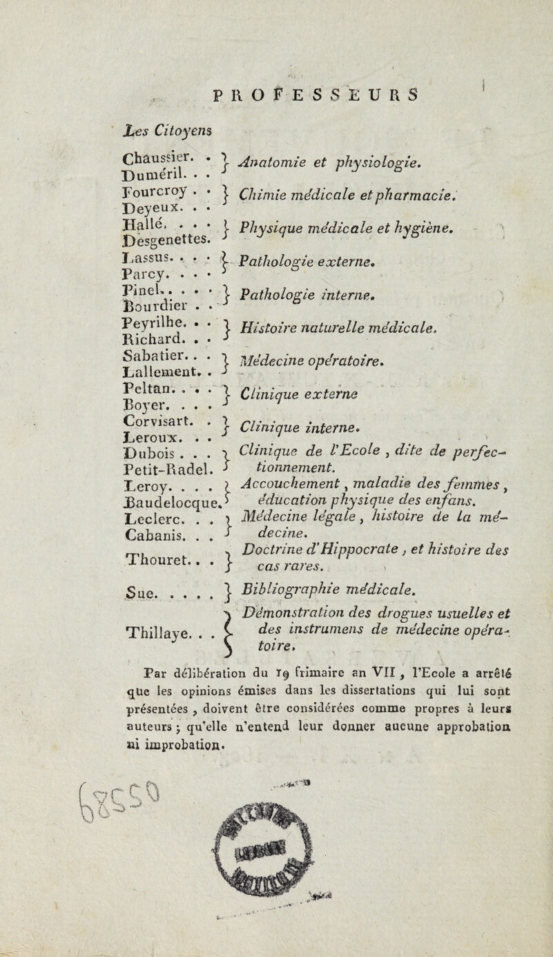 ! \ professeurs Les Citoyens Châussier. . Duméril. Eourcroy Deyeux. Halle, . jDesgenettes Lassus. . Parcy. . Pinel» » • Bourdier Peyrilhe. Richard. Sabatier. Lallement Peitan, . Roj'er. . Corvisart. Leroux. 'Dubois . Petit-Radel Leroy. . JBaudelocc Leclerc, Cabanis. Thouret. Sue. . . Thillave. } Anatomie et physiologie. } Chimie médicale et pharmacie. j- Physique médicale et hygiène. Pathologie externe* ]■ Pathologie interne» j- Histoire naturelle médicale, j- Médecine opératoire. j- Clinique externe j Clinique interne. y Clinique de II Ecole , dite de perf'ec- 5 tionnement. I Accouchement, maladie des femmes , ue<i> éducation physique des enfans. ) Médecine légale, histoire de La mé- 5 decine. , Doctrine d’Hippocrate , et histoire des S cas rares, | Bibliographie médicale. Démonstration des drogues usuelles et des instrumens de médecine opéra¬ toire. Par délibération du i§ frimaire an VII 9 l’Ecole a arrêté que les opinions émises dans les dissertations qui lui sont présentées ? doivent être considérées comme propres à leurs auteurs ; qu’elle n’entend leur donner aucune approbation ni improbation»