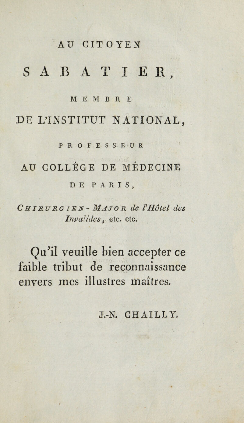 AU CITOYEN SABATIER, MEMBRE DE L’INSTITUT NATIONAL, PROFESSEUR AU COLLÈGE DE MÉDECINE DE PARIS, Chirurgien - Majo r de VHôtel des Invalides, etc. etc. Qu’il veuille bien accepter ce faible tribut de reconnaissance envers mes illustres maîtres. / J.-N. G H AIL L Y.