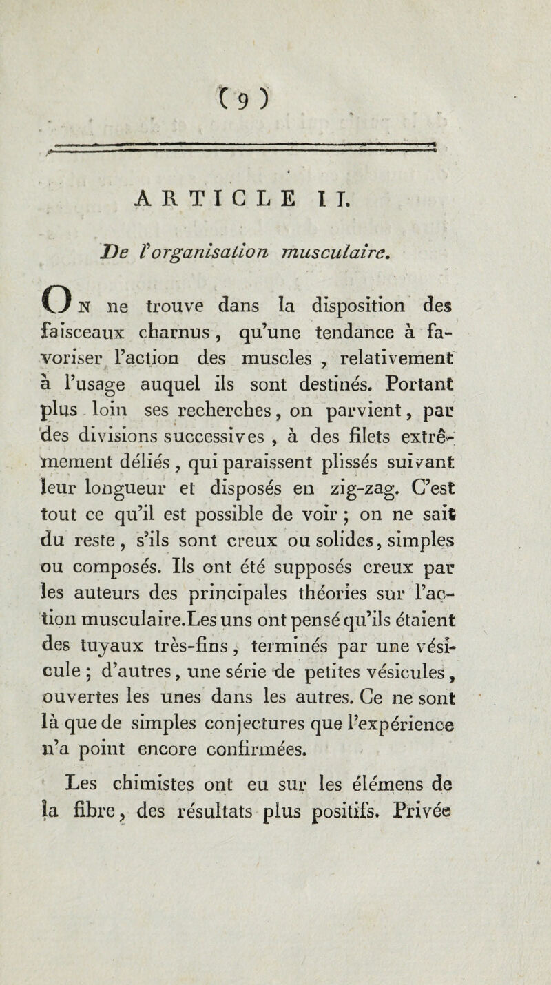 ARTICLE II. De rorganisation musculaire. O N ne trouve dans la disposition des faisceaux charnus , qu’une tendance à fa¬ voriser l’action des muscles , relativement à l’usage auquel ils sont destinés. Portant plus loin ses recherches, on parvient, par des divisions successives , à des filets extrê¬ mement déliés, qui paraissent plissés suivant leur longueur et disposés en zig-zag. C’est tout ce qu’il est possible de voir ; on ne sait du reste, s’ils sont creux ou solides, simples ou composés. Ils ont été supposés creux par les auteurs des principales théories sur l’ac¬ tion musculaire.Les uns ont pensé qu’ils étaient des tuyaux très-fins, terminés par une vési¬ cule ; d’autres, une série de petites vésicules, ouvertes les unes dans les autres. Ce ne sont là que de simples conjectures que l’expérience n’a point encore confirmées. Les chimistes ont eu sur les élémens de la fibre, des résultats plus positifs. Privée