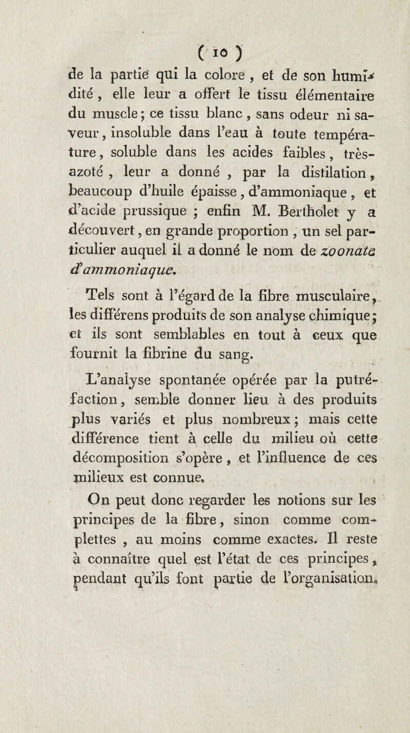 de la partie: qui la colore , et de son humf* dité , elle leur a offert le tissu élémentaire du muscle ; ce tissu blanc , sans odeur ni sa¬ veur , insoluble dans Peau à toute tempéra¬ ture , soluble dans les acides faibles, très- azoté , leur a dorme , par la distiiation 5 beaucoup d’huile épaisse , d’ammoniaque , et d’acide prussique ; enfin M. Berthelet y a découvert, en grande proportion , un sel par¬ ticulier auquel il a donné le nom de zoonata dH ammoniaque. Tels sont à l’égard de la fibre musculaire, les différens produits de son analyse chimique; et ils sont semblables en tout à ceux que fournit la fibrine du sang. L’analyse spontanée opérée par la putré¬ faction, semble donner lieu à des produits plus variés et plus nombreux ; mais cette différence tient à celle du milieu où cette décomposition s’opère , et l’influence de ces milieux est connue. On peut donc regarder les notions sur les principes de la fibre, sinon comme com- plettes , au moins comme exactes. Il reste à connaître quel est l’état de ces principes, qu’ils font partie de l’organisation*