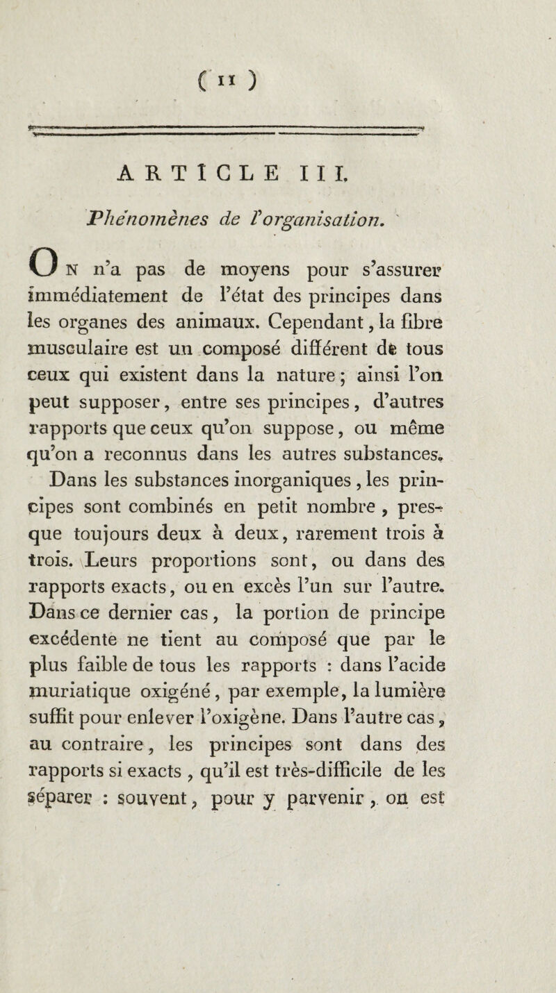 ‘ ■ ■■■ —-—-, ■ --— ■■ ■ ■ ■■■—■■. ... —-- -- ARTICLE III. Phénomènes de Vorganisation. O N n’a pas de moyens pour s’assurer immédiatement de l’état des principes dans les organes des animaux. Cependant, la fibre musculaire est un composé différent dè tous ceux qui existent dans la nature ; ainsi l’on peut supposer, entre ses principes, d’autres rapports que ceux qu’on suppose, ou même qu’on a reconnus dans les autres substances. Dans les substances inorganiques , les prin¬ cipes sont combinés en petit nombre , pres^ que toujours deux à deux, rarement trois à trois. \Leurs proportions sont, ou dans des rapports exacts, ou en excès l’un sur l’autre. Dans ce dernier cas , la portion de principe excédente ne tient au composé que par le plus faible de tous les rapports : dans l’acide muriatique oxigéné, par exemple, la lumière suffit pour enlever i’oxigène. Dans l’autre cas, au contraire, les principes sont dans des rapports si exacts , qu’il est très-difficile de les réparer : souvent, pour y parvenir, on est