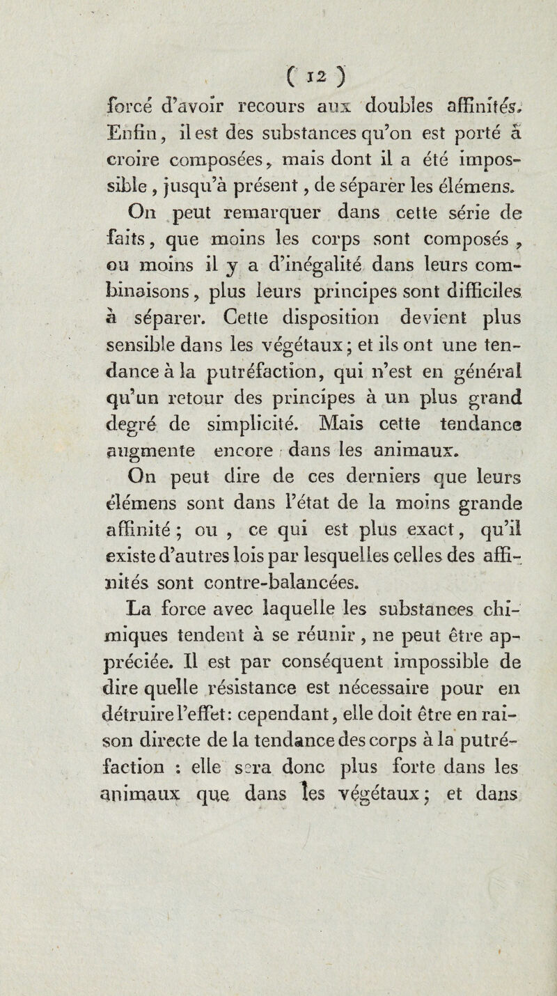 forcé d’avoir recours aux doubles affinités. Enfin, il est des substances qu’on est porté â croire composées , mais dont il a été impos- sibie , jusqu’à présent, de séparèr les élémens* On peut remarquer dans cette série de faits, que moins les corps sont composés , ou moins il y a d’inégalité dans leurs com¬ binaisons , plus leurs principes sont difficiles à séparer. Cette disposition devient plus sensible dans les végétaux ; et ils ont une ten¬ dance à la putréfaction, qui n’est en général qu’un retour des principes à un plus grand degré de simplicité. Mais cette tendance augmente encore dans les animaux. On peut dire de ces derniers que leurs élémens sont dans l’état de la moins grande affinité ; ou , ce qui est plus exact, qu’il existe d’autres lois par lesquelles celles des affi¬ nités sont contre-balancées. La force avec laquelle les substances chi¬ miques tendent à se réunir, ne peut être ap¬ préciée. Il est par conséquent impossible de dire quelle résistance est nécessaire pour en détruire l’effet: cependant, elle doit être en rai¬ son directe de la tendance des corps à la putré¬ faction : elle sera donc plus forte dans les animaux que dans les végétaux; et dans f
