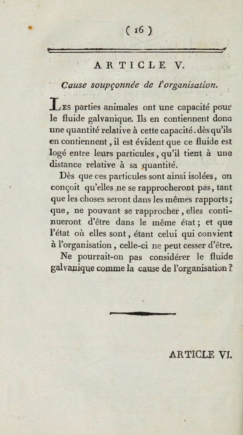 ARTICLE Y. Cause soupçonnée de Vorganisation. ,r * ' '  '  ■ ù .J» liES parties animales ont une capacité pour le fluide galvanique* Ils en contiennent donc une quantité relative à cette capacité, dès qu’ils en contiennent, il est évident que ce fluide est logé entre leurs particules, qu’il tient à une distance relative à sa quantité. Dès que ces particules sont ainsi isolées, on conçoit qu’elles vne se rapprocheront pas, tant que les choses seront dans les mêmes rapports ; que, ne pouvant se rapprocher , elles conti¬ nueront d’être dans le même état ; et que l’état où elles sont, étant celui qui convient à l’organisation , celle-ci ne peut cesser d’être* Ne pourrait-on pas considérer le fluide galvanique comme la cause de l’organisation l ARTICLE VI.
