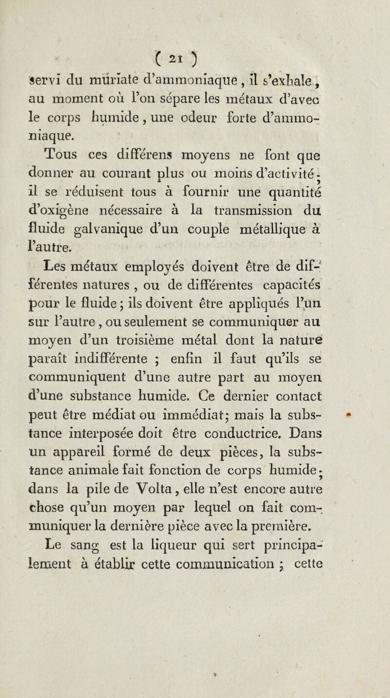 ( *o servi du mürïate d’ammoniaque , il s’exhale , au moment où l’on sépare les métaux d’avec le corps humide , une odeur forte d’ammo¬ niaque. Tous ces différens moyens ne font que donner au courant plus ou moins d’activité « il se réduisent tous à fournir une quantité d’oxigène nécessaire à la transmission du fluide galvanique d’un couple métallique à l’autre. Les métaux employés doivent être de dif¬ férentes natures , ou de différentes capacités pour le fluide ; ils doivent être appliqués l’un sur l’autre, ou seulement se communiquer au moyen d’un troisième métal dont la nature paraît indifférente ; enfin il faut qu’ils se communiquent d’une autre part au moyen d’une substance humide. Ce dernier contact peut être médiat ou immédiat; mais la subs¬ tance interposée doit être conductrice. Dans un appareil formé de deux pièces, la subs¬ tance animale fait fonction de corps humide » dans la pile de Volta , elle n’est encore autre chose qu’un moyen par lequel on fait com¬ muniquer la dernière pièce avec la première. Le sang est la liqueur qui sert principa¬ lement à établir cette communication ; cette