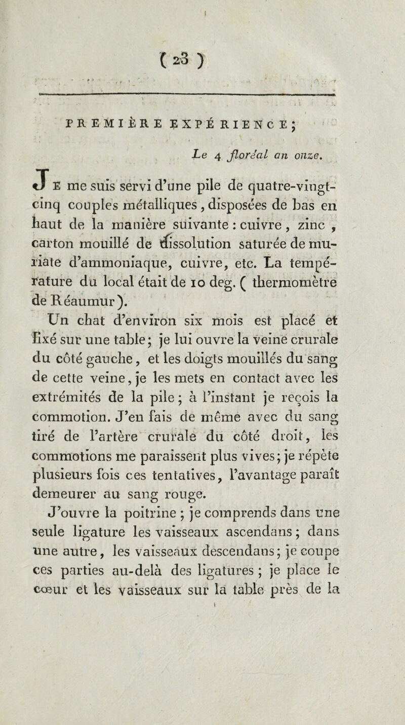 I ( *3 ) PREMIÈRE EXPÉRIENCE; Le 4 floréal an onze. J E me suis servi d’une pile de quatre-vingt- cinq couples métalliques , disposées de bas en haut de la manière suivante : cuivre, zinc , carton mouillé de dissolution saturée de mu- xiate d’ammoniaque, cuivre, etc. La tempé¬ rature du local était de io deg. ( thermomètre de Réaumur). Un chat d’environ six mois est placé et fixé sur une table; je lui ouvre la veine crurale du côté gauche, et les doigts mouillés du sang de cette veine, je les mets en contact avec les extrémités de la pile ; à l’instant je reçois la commotion. J’en fais de même avec du sang tiré de l’artère crurale du côté droit, les commotions me paraissent plus vives; je répète plusieurs fois ces tentatives, l’avantage paraît demeurer au sang rouge. J’ouvre la poitrine ; je comprends dans une seule ligature les vaisseaux ascendans ; dans une autre, les vaisseaux descendais ; je coupe ces parties au-delà des ligatures ; je place le cœur et les vaisseaux sur la table près de la