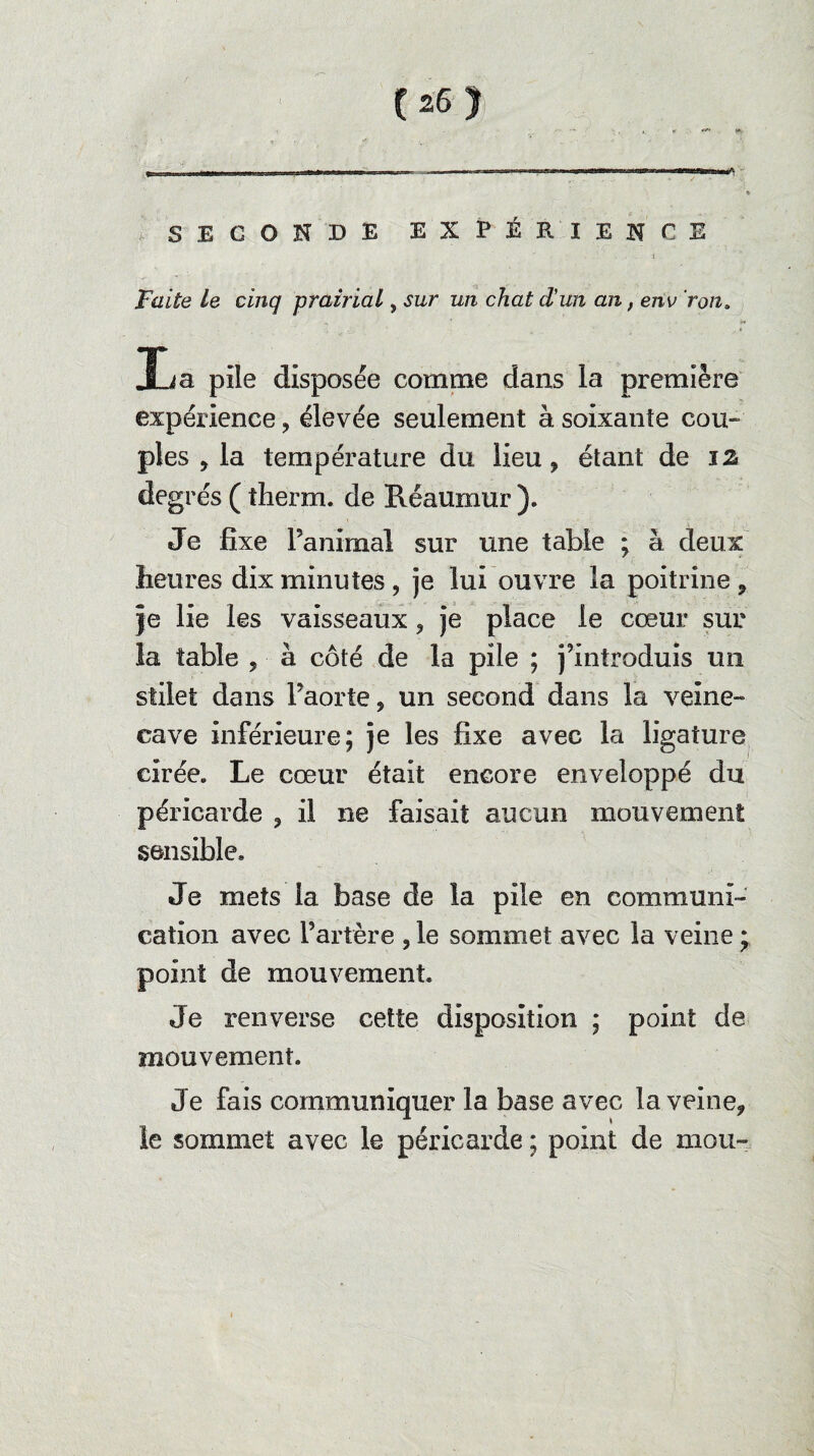 SECONDE EXPÉRIENCE i Faite le cinq prairial, sur un chat d'un an, env ron. 3La pile disposée comme dans la première expérience, élevée seulement à soixante cou¬ ples , la température du lieu * étant de i% degrés ( tlierm. de Réaumur ). Je fixe l’animal sur une table ; à deux heures dix minutes, je lui ouvre la poitrine 9 je lie les vaisseaux, je place le cœur sur la table * à côté de la pile ; j’introduis un stilet dans l’aorte ? un second dans la veine- cave inférieure; je les fixe avec la ligature cirée. Le cœur était encore enveloppé du péricarde 3 il ne faisait aucun mouvement sensible. Je mets la base de la pile en communi¬ cation avec l’artère , le sommet avec la veine * point de mouvement. Je renverse cette disposition ; point de mouvement. Je fais communiquer la base avec la veine* le sommet avec le péricarde ; point de mou-