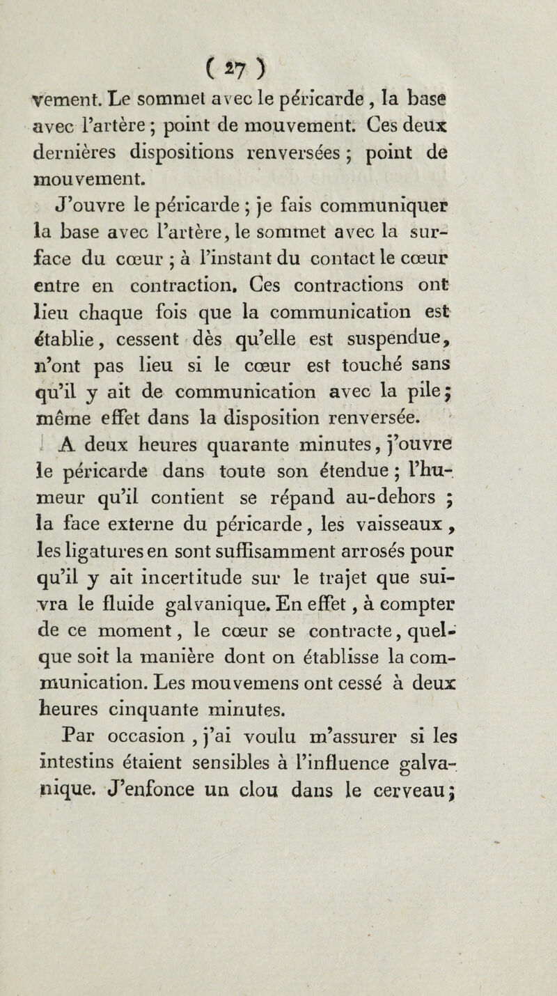 vement. Le sommet avec le péricarde , la base avec l’artère ; point de mouvement. Ces deux dernières dispositions renversées ; point de mouvement. J’ouvre le péricarde ; je fais communiquer la base avec l’artère, le sommet avec la sur¬ face du cœur ; à l’instant du contact le cœur entre en contraction. Ces contractions ont lieu chaque fois que la communication est établie, cessent dès qu’elle est suspendue, n’ont pas lieu si le cœur est touché sans qu’il y ait de communication avec la pile 5 même effet dans la disposition renversée. A deux heures quarante minutes, j’ouvre le péricarde dans toute son étendue ; l’hu¬ meur qu’il contient se répand au-dehors ; la face externe du péricarde, les vaisseaux, les ligatures en sont suffisamment arrosés pour qu’il y ait incertitude sur le trajet que sui¬ vra le fluide galvanique. En effet, à compter de ce moment, le cœur se contracte, quel¬ que soit la manière dont on établisse la com¬ munication. Les mouvemens ont cessé à deux heures cinquante minutes. Par occasion , j’ai voulu m’assurer si les intestins étaient sensibles à l’influence galva¬ nique. J’enfonce un clou dans le cerveau \
