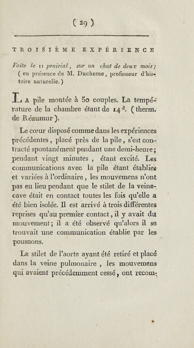 TROISIÈME EXPÉRIENCE Faite te n prairial, sur un chat de deux mois; ( en pre'sence de M. Duchesne, professeur d'his¬ toire naturelle.) L A pile montée à 5ô couples. La tempeJ rature de la chambre étant de 14 d. (therrrî. de Héaumur). Le cœur disposé comme dans les expériences précédentes , placé près de la pile , s’est con¬ tracté spontanément pendant une demi-heure; pendant vingt minutes ? étant excité. Les communications avec la pile étant établies et variées à l’ordinaire , les mouvemens 11’ont pas eu lieu pendant que le stilet de la veine- cave était en contact toutes les fois qu’elle a été bien isolée. Il est arrivé à trois différentes reprises qu*au premier contact, il y avait du mouvement; il a été observé qu’alors il se trouvait une communication établie par les poumons. Le stilet de l’aorte ayant été retiré et placé dans la veine pulmonaire ? les mouvemens qui avaient précédemment cessé ? ont recom-