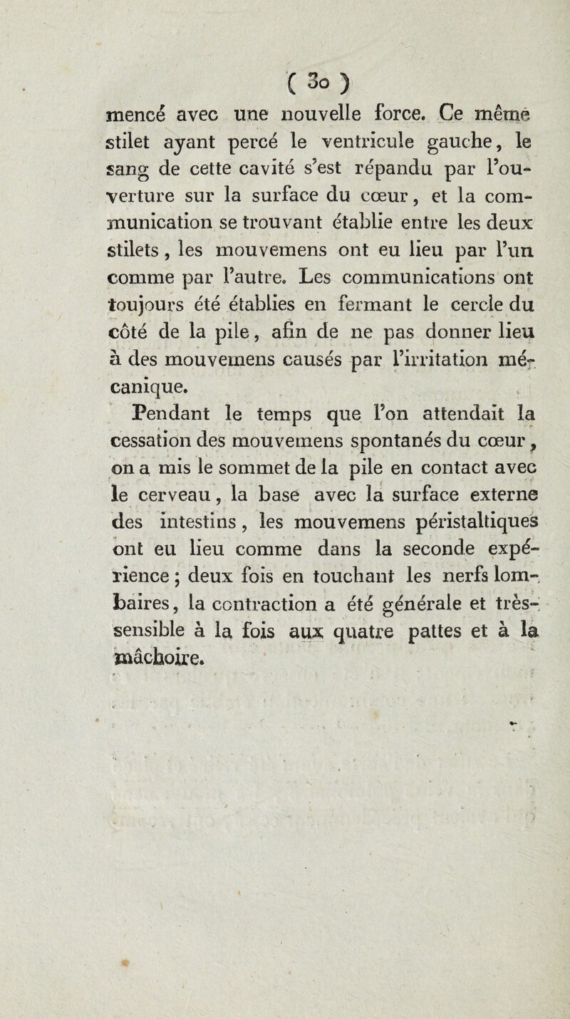 mencé avec une nouvelle force. Ce même stilet ayant percé le ventricule gauche, le sang de cette cavité s?est répandu par l’ou¬ verture sur la surface du cœur, et la com¬ munication se trouvant établie entre les deux stilets , les mouvemens ont eu lieu par l’un comme par l’autre. Les communications ont toujours été établies en fermant le cercle du côté de la pile, afin de ne pas donner lieu à des mouvemens causés par l’irritation mé¬ canique. Pendant le temps que Fon attendait la cessation des mouvemens spontanés du cœur, on a mis le sommet de la pile en contact avec le cerveau, la base avec la surface externe des intestins, les mouvemens péristaltiques ont eu lieu comme dans la seconde expé¬ rience ; deux fois en touchant les nerfs lom¬ baires , la contraction a été générale et très- sensible à la fois aux quatre pattes et à la mâchoire.