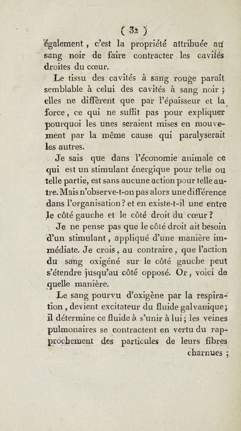 'également , c’est la propriété attribuée ail sang noir de faire contracter les caviiés droites du cœur. Le tissu des cavités à sang rouge paraît semblable à celui des cavités à sang noir; elles ne diffèrent que par l’épaisseur et la force, ce qui ne suffit pas pour expliquer pourquoi les unes seraient mises en mouve¬ ment par la même cause qui paralyserait les autres. Je sais que dans l’économie animale ce qui est un stimulant énergique pour telle ou telle partie, est sans aucune action pour telle au¬ tre. Mais n’observe-t-on pas alors une différence dans l’organisation ? et en existe-t-il une entre le côté gauche et le côté droit du cœur ? Je ne pense pas que le côté droit ait besoin d’un stimulant , appliqué d’une manière irn* médiate. Je crois, au contraire, que l’action du sang oxigéné sur ie côté gauche peut s’étendre jusqu’au côté opposé, Or, voici de quelle manière. Le sang pourvu d’oxigène par la respira¬ tion , devient excitateur du fluide galvanique; il détermine ce fluide à s’unir à lui; les veines pulmonaires se contractent en vertu du rap¬ prochement des particules de leurs fibres charnues ;