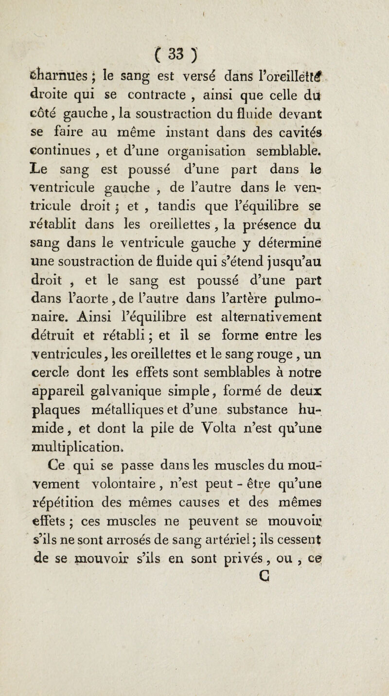 ( (33) ÉÎiarnues ; le sang est versé dans Poreillétftf droite qui se contracte , ainsi que celle du côté gauche , la soustraction du fluide devant se faire au même instant dans des cavités continues , et d’une organisation semblable. Le sang est poussé d’une part dans le ventricule gauche , de l’autre dans le ven¬ tricule droit ; et , tandis que l’équilibre se rétablit dans les oreillettes , la présence du sang dans le ventricule gauche y détermine une soustraction de fluide qui s’étend jusqu’au droit , et le sang est poussé d’une part dans l’aorte, de l’autre dans l’artère pulmo¬ naire. Ainsi l’équilibre est alternativement détruit et rétabli ; et il se forme entre les ventricules, les oreillettes et le sang rouge , un cercle dont les effets sont semblables à notre appareil galvanique simple, formé de deux plaques métalliques et d’une substance hu¬ mide , et dont la pile de Volta n’est qu’une multiplication* Ce qui se passe dans les muscles du mou¬ vement volontaire , n’est peut - être qu’une répétition des mêmes causes et des mêmes effets ; ces muscles ne peuvent se mouvoir, s’ils ne sont arrosés de sang artériel; ils cessent de se mouvoir s’ils en sont privés, ou , ce C