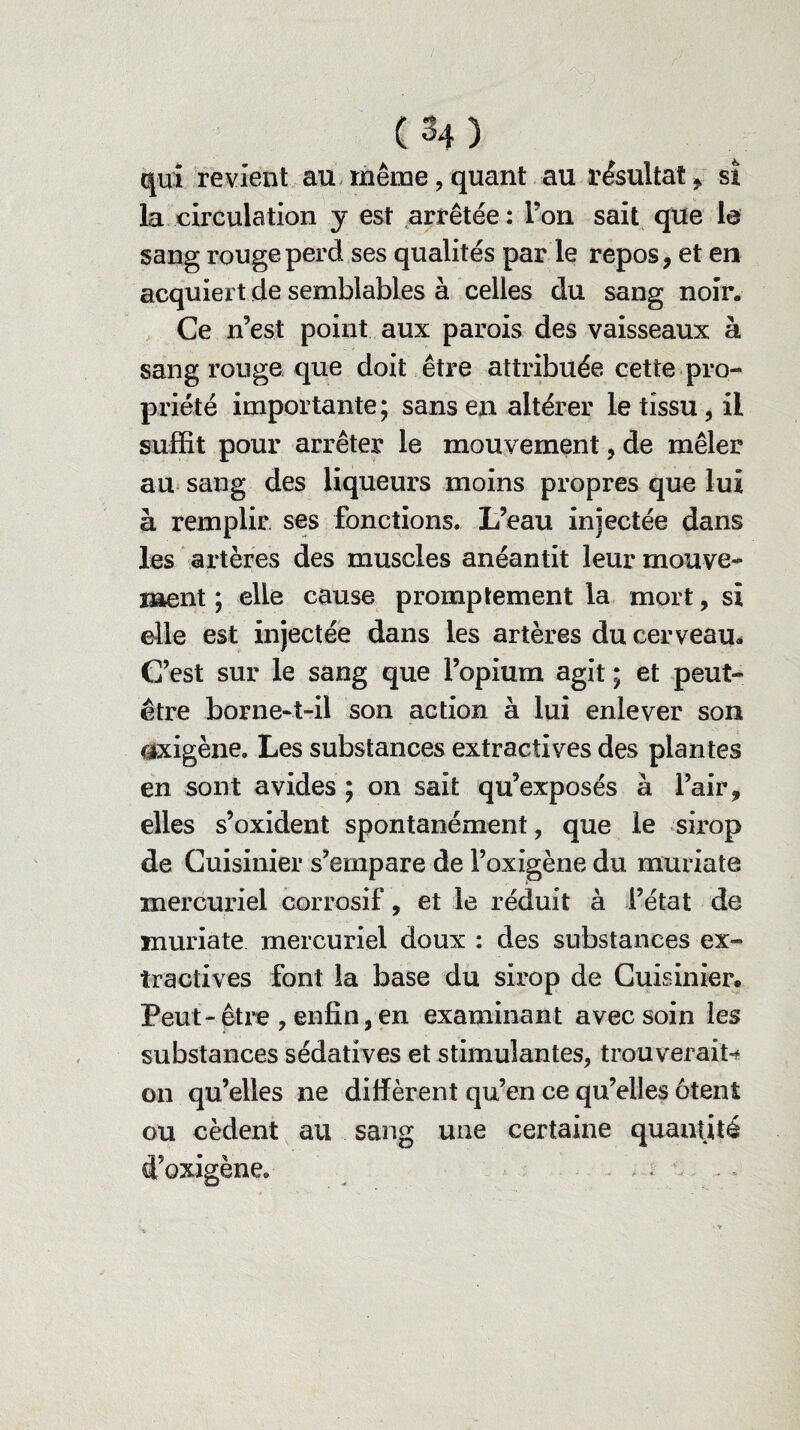 qui revient au même, quant au résultat , si la circulation y est arrêtée : Ton sait que le sang rouge perd ses qualités par le repos, et en acquiert de semblables à celles du sang noir. Ce n’est point aux parois des vaisseaux à sang rouge que doit être attribuée cette pro¬ priété importante ; sans en altérer le tissu, il suffit pour arrêter le mouvement, de mêler au sang des liqueurs moins propres que lui à remplir ses fonctions. L’eau injectée dans les artères des muscles anéantit leur mouve¬ ment ; elle cause promptement la mort, si elle est injectée dans les artères du cerveau* C’est sur le sang que l’opium agit ; et peut- être borne-t-il son action à lui enlever son âxigène. Les substances extractives des plantes en sont avides ; on sait qu’exposés à l’air, elles s’oxident spontanément, que le sirop de Cuisinier s’empare de l’oxigène du muriate mercuriel corrosif, et le réduit à l’état de muriate mercuriel doux : des substances ex¬ tractives font la base du sirop de Cuisinier. Peut-être , enfin, en examinant avec soin les substances sédatives et stimulantes, trouverait^ on qu’elles ne diffèrent qu’en ce qu’elles ôtent ou cèdent au sang une certaine quantité d’oxigène. . .