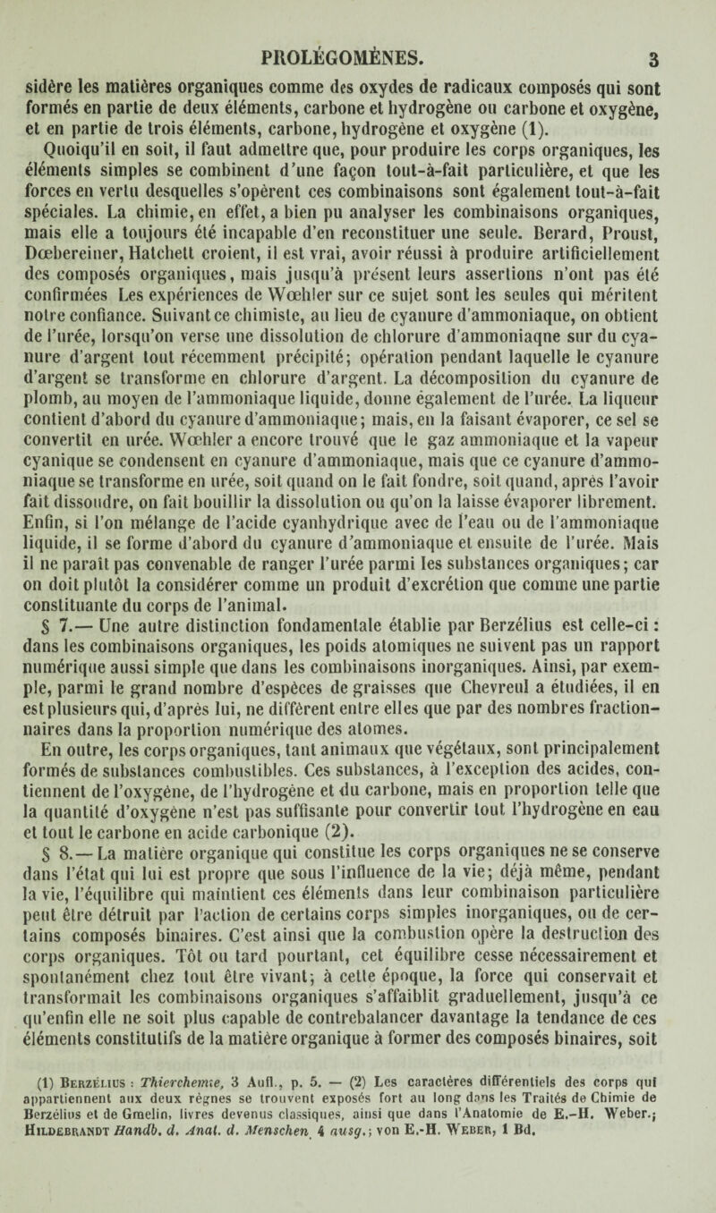 sidère les matières organiques comme des oxydes de radicaux composés qui sont formés en partie de deux éléments, carbone et hydrogène ou carbone et oxygène, et en partie de trois éléments, carbone, hydrogène et oxygène (1). Quoiqu’il en soit, il faut admettre que, pour produire les corps organiques, les éléments simples se combinent d’une façon tout-à-fait particulière, et que les forces en vertu desquelles s’opèrent ces combinaisons sont également tout-à-fait spéciales. La chimie, en effet, a bien pu analyser les combinaisons organiques, mais elle a toujours été incapable d’en reconstituer une seule. Berard, Proust, Dœbereiner, Hatchett croient, il est vrai, avoir réussi à produire artificiellement des composés organiques, mais jusqu’à présent leurs assertions n’ont pas été confirmées Les expériences de Wœhler sur ce sujet sont les seules qui méritent notre confiance. Suivant ce chimiste, au lieu de cyanure d’ammoniaque, on obtient de l’urée, lorsqu’on verse une dissolution de chlorure d’ammoniaqne sur du cya¬ nure d’argent tout récemment précipité; opération pendant laquelle le cyanure d’argent se transforme en chlorure d’argent. La décomposition du cyanure de plomb, au moyen de l’ammoniaque liquide, donne également de l’urée. La liqueur contient d’abord du cyanure d’ammoniaque; mais, en la faisant évaporer, ce sel se convertit en urée. Wœhler a encore trouvé que le gaz ammoniaque et la vapeur cyanique se condensent en cyanure d’ammoniaque, mais que ce cyanure d’ammo¬ niaque se transforme en urée, soit quand on le fait fondre, soit quand, après l’avoir fait dissoudre, on fait bouillir la dissolution ou qu’on la laisse évaporer librement. Enfin, si l’on mélange de l’acide cyanhydrique avec de l’eau ou de l’ammoniaque liquide, il se forme d’abord du cyanure d’ammoniaque et ensuite de l’urée. Mais il ne paraît pas convenable de ranger l'urée parmi les substances organiques; car on doit plutôt la considérer comme un produit d’excrétion que comme une partie constituante du corps de l’animal. S 7.— Une autre distinction fondamentale établie par Berzélius est celle-ci : dans les combinaisons organiques, les poids atomiques ne suivent pas un rapport numérique aussi simple que dans les combinaisons inorganiques. Ainsi, par exem¬ ple, parmi le grand nombre d’espèces de graisses que Chevreul a étudiées, il en est plusieurs qui, d’après lui, ne diffèrent entre elles que par des nombres fraction¬ naires dans la proportion numérique des atomes. En outre, les corps organiques, tant animaux que végétaux, sont principalement formés de substances combustibles. Ces substances, à l’exception des acides, con¬ tiennent de l’oxygène, de l’hydrogène et du carbone, mais en proportion telle que la quantité d’oxygène n’est pas suffisante pour convertir tout l’hydrogène en eau et tout le carbone en acide carbonique (2). S 8. — La matière organique qui constitue les corps organiques ne se conserve dans l’état qui lui est propre que sous l’influence de la vie; déjà même, pendant la vie, l’équilibre qui maintient ces éléments dans leur combinaison particulière peut être détruit par l’action de certains corps simples inorganiques, ou de cer¬ tains composés binaires. C’est ainsi que la combustion opère la destruelion des corps organiques. Tôt ou tard pourtant, cet équilibre cesse nécessairement et spontanément chez tout être vivant; à cette époque, la force qui conservait et transformait les combinaisons organiques s’affaiblit graduellement, jusqu’à ce qu’enfin elle ne soit plus capable de contrebalancer davantage la tendance de ces éléments constitutifs de la matière organique à former des composés binaires, soit (1) Berzélius : Thierchemie, 3 Aufl., p. 5. — (2) Les caractères différentiels des corps qui appartiennent aux deux règnes se trouvent exposés fort au long dans les Traités de Chimie de Berzélius et de Gmelin, livres devenus classiques, ainsi que dans l’Anatomie de E.-H. Weber.; Hildebrandt Handb. d. Anal. d. Menschen 4 ausg.; von E.-H. Weber, 1 Bd.