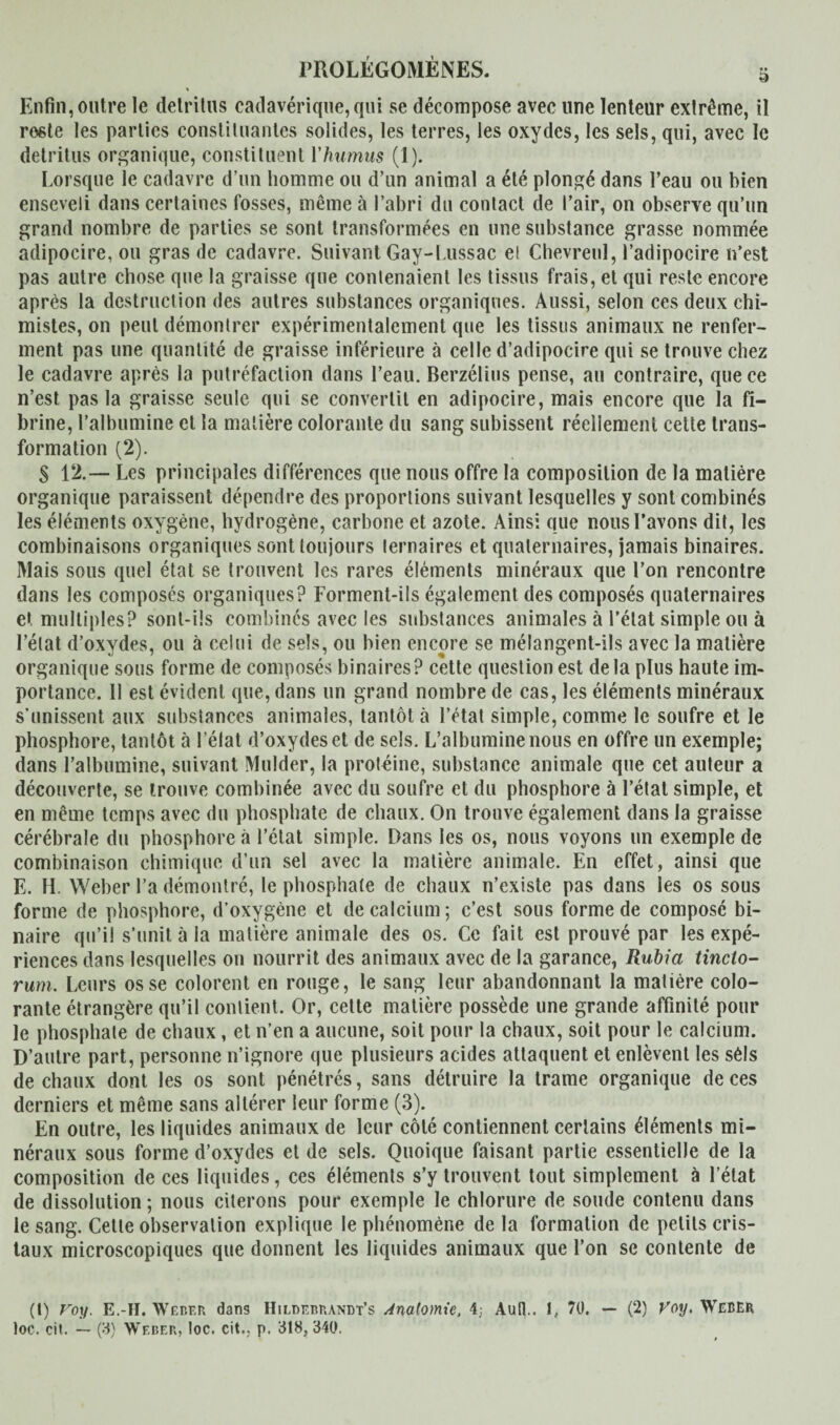Enfin, outre le détritus cadavérique, qui se décompose avec une lenteur extrême, il rosie les parties constituantes solides, les terres, les oxydes, les sels, qui, avec le détritus organique, constituent l'humus (1). Lorsque le cadavre d’un homme ou d’un animal a été plongé dans l’eau ou bien enseveli dans certaines fosses, même à l’abri du contact de l’air, on observe qu’un grand nombre de parties se sont transformées en une substance grasse nommée adipocire, ou gras de cadavre. Suivant Gay-Lussac ei Chevreul, l’adipocire n’est pas autre chose que la graisse que contenaient les tissus frais, et qui reste encore après la destruction des autres substances organiques. Aussi, selon ces deux chi¬ mistes, on peut démontrer expérimentalement que les tissus animaux ne renfer¬ ment pas une quantité de graisse inférieure à celle d’adipocire qui se trouve chez le cadavre après la putréfaction dans l’eau. Berzélius pense, au contraire, que ce n’est pas la graisse seule qui se convertit en adipocire, mais encore que la fi¬ brine, l’albumine et la matière colorante du sang subissent réellement celte trans¬ formation (2). S 12.— Les principales différences que nous offre la composition de la matière organique paraissent dépendre des proportions suivant lesquelles y sont combinés les éléments oxygène, hydrogène, carbone et azote. Ainsi que nous l’avons dit, les combinaisons organiques sont toujours ternaires et quaternaires, jamais binaires. Mais sous quel état se trouvent les rares éléments minéraux que l’on rencontre dans les composés organiques? Forment-ils également des composés quaternaires et multiples? sont-ils combinés avec les substances animales à l’état simple ou à l’état d’oxydes, ou à celui de sels, ou bien encore se mélangent-ils avec la matière organique sous forme de composés binaires? cette question est de la plus haute im¬ portance. 11 est évident que, dans un grand nombre de cas, les éléments minéraux s’unissent aux substances animales, tantôt à l’état simple, comme le soufre et le phosphore, tantôt à l’élat d’oxydes et de sels. L’albumine nous en offre un exemple; dans l’albumine, suivant Mulder, la protéine, substance animale que cet auteur a découverte, se trouve combinée avec du soufre et du phosphore à l’état simple, et en même temps avec du phosphate de chaux. On trouve également dans la graisse cérébrale du phosphore à l’état simple. Dans les os, nous voyons un exemple de combinaison chimique d’un sel avec la matière animale. En effet, ainsi que E. H. Weber l’a démontré, le phosphate de chaux n’existe pas dans les os sous forme de phosphore, d’oxygène et de calcium; c’est sous forme de composé bi¬ naire qu’il s’unit à la matière animale des os. Ce fait est prouvé par les expé¬ riences dans lesquelles ou nourrit des animaux avec de la garance, Rubia tincto- rum. Leurs os se colorent en rouge, le sang leur abandonnant la matière colo¬ rante étrangère qu’il contient. Or, celte matière possède une grande affinité pour le phosphate de chaux, et n’en a aucune, soit pour la chaux, soit pour le calcium. D’autre part, personne n’ignore que plusieurs acides attaquent et enlèvent les séls de chaux dont les os sont pénétrés, sans détruire la trame organique de ces derniers et même sans altérer leur forme (3). En outre, les liquides animaux de leur côté contiennent certains éléments mi¬ néraux sous forme d’oxydes et de sels. Quoique faisant partie essentielle de la composition de ces liquides, ces éléments s’y trouvent tout simplement à l’état de dissolution ; nous citerons pour exemple le chlorure de soude contenu dans le sang. Celle observation explique le phénomène delà formation de petits cris¬ taux microscopiques que donnent les liquides animaux que l’on se contente de (1) Voy. E.-H. Weber dans IIildebrandt’s Anatomie, 4; Aull.. I, 70. — (2) Voy. Weber