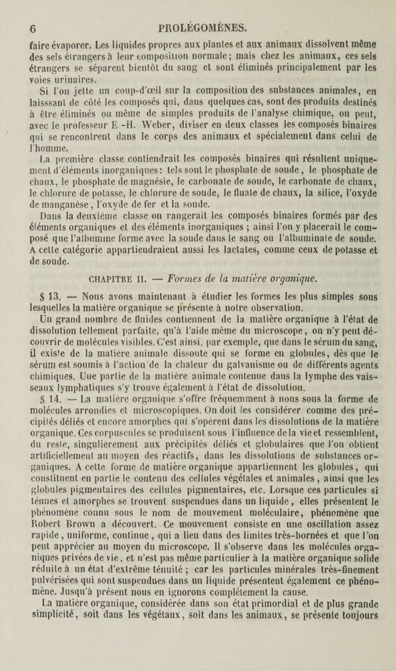 faire évaporer. Les liquides propres aux plantes et aux animaux dissolvent même des sels étrangers à leur composition normale; mais chez les animaux, ces sels étrangers se séparent bientôt du sang et sont éliminés principalement par les voies urinaires. Si l’on jette un coup-d’œil sur la composition des substances animales, en laisssant de côté les composés qui, dans quelques cas, sont des produits destinés à être éliminés ou même de simples produits de l’analyse chimique, on peut, avec le professeur E -H. Weber, diviser en deux classes les composés binaires qui se rencontrent dans le corps des animaux et spécialement dans celui de l’homme. La première classe contiendrait les composés binaires qui résultent unique¬ ment d’éléments inorganiques: tels sont le phosphate de soude, le phosphate de chaux, le phosphate de magnésie, le carbonate de soude, le carbonate de chaux, le chlorure de potasse, le chlorure de soude, le fluale de chaux, la silice, l’oxyde de manganèse, l’oxyde de fer et la soude. Dans la deuxième classe on rangerait les composés binaires formés par des éléments organiques et des éléments inorganiques ; ainsi l’on y placerait le com¬ posé que l'albumine forme avec la soude dans le sang ou l’albuminale de soude. A celte catégorie appartiendraient aussi les lactates, comme ceux de potasse et de soude. CHAPITRE II. Formes de la matière organique. S 13. — Nous avons maintenant à étudier les formes les plus simples sous lesquelles la matière organique se présente à notre observation. Un grand nombre de tluides contiennent de la matière organique à l’état de dissolution tellement parfaite, qu’à l’aide même du microscope, on n’y peut dé¬ couvrir de molécules visibles. C’est ainsi, par exemple, que dans le sérum du sang, il existe de la matière animale dissoute qui se forme en globules, dès que le sérum est soumis à l’action de la chaleur du galvanisme ou de différents agents chimiques. Une partie de la matière animale contenue dans la lymphe des vais¬ seaux lymphatiques s’y trouve également à l’état de dissolution. S 14. — La matière organique s’offre fréquemment à nous sous la forme de molécules arrondies et microscopiques. On doit les considérer comme des pré¬ cipités déliés et encore amorphes qui s’opèrent dans les dissolutions de la matière organique. Ces corpuscules se produisent sous l’influence delà vie et ressemblent, du reste, singulièrement aux précipités déliés et globulaires que l’on obtient artificiellement au moyen des réactifs, dans les dissolutions de substances or¬ ganiques. A cette forme de matière organique appartiennent les globules, qui constituent en partie le contenu des cellules végétales et animales, ainsi que les globules pigmentaires des cellules pigmentaires, etc. Lorsque ces particules si ténues et amorphes se trouvent suspendues dans un liquide, elles présentent le phénomène connu sous le nom de mouvement moléculaire, phénomène que Robert Brown a découvert. Ce mouvement consiste en une oscillation assez rapide, uniforme, continue , qui a lieu dans des limites très-bornées et que l’on peut apprécier au moyen du microscope. Il s’observe dans les molécules orga¬ niques privées de vie, et n’est pas même particulier à la matière organique solide réduite à un état d’extrême ténuité ; caries particules minérales très-finement pulvérisées qui sont suspendues dans un liquide présentent également ce phéno¬ mène. Jusqu’à présent nous en ignorons complètement la cause. La matière organique, considérée dans son état primordial et de plus grande simplicité, soit dans les végétaux, soit dans les animaux, se présente toujours
