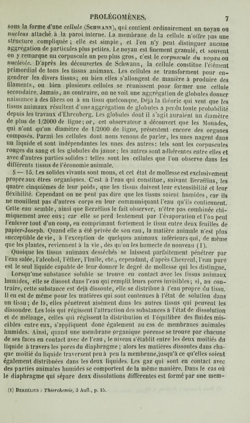 sous la forme d une cellule (Scüwaihn), qui contient ordinairement un noyau ou nucléus attaché à la paroi interne. La membrane de la cellule n’offre pas une structure compliquée ; elle est simple , et l’on n’y peut distinguer aucune aggrégation de particules plus petites. Le noyau est finement granulé, et souvent on y remarque un corpuscule un peu plus gros, c’est le corpuscule du noyau ou nucléole. D’après les découvertes de Schwann, la cellule constitue l’élément primordial de tous les tissus animaux. Les cellules se transforment pour en¬ gendrer les divers tissus; ou bien elles s’allongent de manière à produire des filaments, ou bien plusieurs cellules se réunissent pour former une cellule secondaire. Jamais, au contraire, on ne voit une aggrégation de globules donner naissance à des fibres ou à un tissu quelconque. Déjà la théorie qui veut que les tissus animaux résultent d’une aggrégation de globules a perdu toute probabilité depuis les travaux d’Ehrenberg. Les globules dont il s’agit auraient un diamètre de plus de 1/2000 de ligne; or, cet observateur a découvert que les Monades, qui n’ont qu’un diamètre de 1/2000 de ligne, présentent encore des organes composés. Parmi les cellules dont nous venons de parler, les unes nagent dans un liquide et sont indépendantes les unes des autres: tels sont les corpuscules rouges du sang et les globules du jaune ; les autres sont adhérentes entre elles et avec d’autres parties solides : telles sont les cellules que l’on observe dans les différents tissus de l’économie animale. 8 — 15. Les solides vivants sont mous, et cet état de mollesse est exclusivement propre aux êtres organiques. C’est à l’eau qui constitue, suivant Berzélius, les quatre cinquièmes de leur poids, que les tissus doivent leur extensibilité et leur flexibilité. Cependant on ne peut pas dire que les tissus soient humides, car ils ne mouillent pas d’autres corps en leur communiquant l’eau qu’ils contiennent. Celte eau semble, ainsi que Berzélius le fait observer, n’être pas combinée chi¬ miquement avec eux ; car elle se perd lentement par l’évaporation et l’on peut l’enlever tout d’un coup, en comprimant fortement le tissu entre deux feuilles de papier-Joseph. Quand elle a été privée de son eau, la matière animale n’est plus succeptible de vie, à l’exception de quelques animaux inférieurs qui, de même que les plantes, reviennent à la vie, dès qu’on les humecte de nouveau (1). Quoique les tissus animaux desséchés se laissent parfaitement pénétrer par l’eau salée, l’alcohol, l’éther, l’huile, etc., cependant, d’après Chevreul, l’eau pure est le seul liquide capable de leur donner le degré de mollesse qui les distingue. Lorsqu’une substance soluble se trouve en contact avec les tissus animaux humides, elle se dissout dans l’eau qui remplit leurs pores invisibles; si, au con¬ traire, celte substance est déjà dissoute, elle se distribue à l’eau propre du tissu. 11 en est de même pour les matières qui sont contenues à l’état de solution dans un tissu; de là, elles pénètrent aisément dans les autres tissus qui peuvent les dissoudre. Les lois qui régissent l’attraction des substances à l'état de dissolution et de mélange, celles qui régissent la distribution et l’équilibre des fluides mis¬ cibles entre eux, s’appliquent donc également au cas de membranes animales humides. Ainsi, quand une membrane organique poreuse se trouve par chacune de ses faces en contact avec de l’eau, le niveau s’établit entre les deux moitiés du liquide à travers les pores du diaphragme ; alors les matières dissoutes dans cha¬ que moitié du liquide traversent peu à peu la membrane,jusqu’à ce qu’elles soient également distribuées dans les deux liquides. Les gaz qui sont en contact avec des parties animales humides se comportent de la même manière. Dans le cas où le diaphragme qui sépare deux dissolutions différentes est formé par une mem- (l) Berzélius : Thierchemie, 3 Aufl., p. 15.