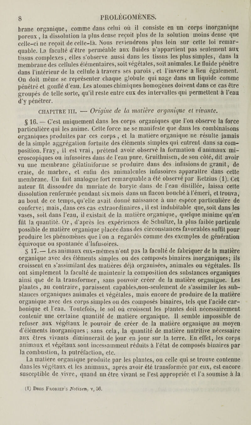 brane organique, comme clans celui où il consiste en un corps inorganiqne poreux , la dissolution la plus dense reçoit plus de la solution moins dense que celle-ci ne reçoit de celle-là. Nous reviendrons plus loin sur cette loi remar¬ quable. La faculté d’être perméable aux üuides n’appartient pas seulement aux tissus complexes, elles s’observe aussi dans les tissus les plus simples, dans la membrane des cellules élémentaires, soit végétales, soit animales. Le fluide pénètre dans l’intérieur de la cellule à travers ses parois , et l’inverse a lieu également. On doit même se représenter chaque globule qui nage dans un liquide comme pénétré et gonflé d’eau. Les atomes chimiques homogènes doivent dans ce cas être groupés de telle sorte, qu’il reste entre eux des intervalles qui permettent à l’eau d’y pénétrer. CHAPITRE III. — Origine de la matière organique et vivante. § 16. - C’ est uniquement dans les corps organiques que l’on observe la force particulière qui les anime. Celte force ne se manifeste que dans les combinaisons organiques produites par ces corps , et la matière organique ne résulte jamais de la simple aggrégalion fortuite des éléments simples qui entrent dans sa com¬ position. Fray, il est vrai, prétend avoir observé la formation d animaux mi¬ croscopiques ou infusoires dans de l’eau pure. Gruithuisen, de son côté, dit avoir vu une membrane gélatiniforme se produire dans des infusions de granit, de craie, de marbre, et enfin des animalcules infusoires apparaître dans cette membrane. Un fait analogue fort remarquable a été observé par Retzius (1). Cet auteur fil dissoudre du muriate de baryte dans de l’eau distillée, laissa cette dissolution renfermée pendant six mois dans un flacon bouché à l’émeri, et trouva, au bout de ce temps,qu’elle avait donné naissance à une espèce particulière de conferve; mais, dans ces cas extraordinaires , il est indubitable que, soit dans les vases, soit dans l’eau, il existait de la matière organique, quelque minime qu’en fut la quantité. Or, d’après les expériences de Schultze, la plus faible particule possible de matière organique placée dans des circonstances favorables suffit pour produire les phénomènes que l’on a regardés comme des exemples de génération équivoque ou spontanée d’infusoires. S 17.— Les animaux eux-mêmes n’ont pas la faculté de fabriquer de la matière organique avec des éléments simples ou des composés binaires inorganiques; ils croissent en s’assimilant des matières déjà organisées, animales ou végétales. Us ont simplement la faculté de maintenir la composition des substances organiques ainsi que de la transformer, sans pouvoir créer de la matière organigue. Les plantes, au contraire, paraissent capables,non-seulement de s’assimiler les sub¬ stances organiques animales et végétales, mais encore de produire de la matière organique avec des corps simples ou des composés binaires, tels que l’acide car¬ bonique et l’eau. Toutefois, le sol où croissent les plantes doit nécessairement contenir une certaine quantité de matière organique. Il semble impossible de refuser aux végétaux le pouvoir de créer de la matière organique au moyen d’éléments inorganiques; sans cela, la quantité de matière nutritive nécessaire aux êtres vivants diminuerait de jour en jour sur la terre. En effet, les corps animaux et végétaux sont incessamment réduits à l’état de composés binaires par la combustion, la putréfaction, etc. La matière organique produite par les plantes, ou celle qui se trouve contenue dans les végétaux et les animaux, après avoir été transformée par eux, est encore susceptible de vivre, quand un être vivant se l’est appropriée et l’a soumise à la (t) Dans Fkokiep's Notizen, v, 56.