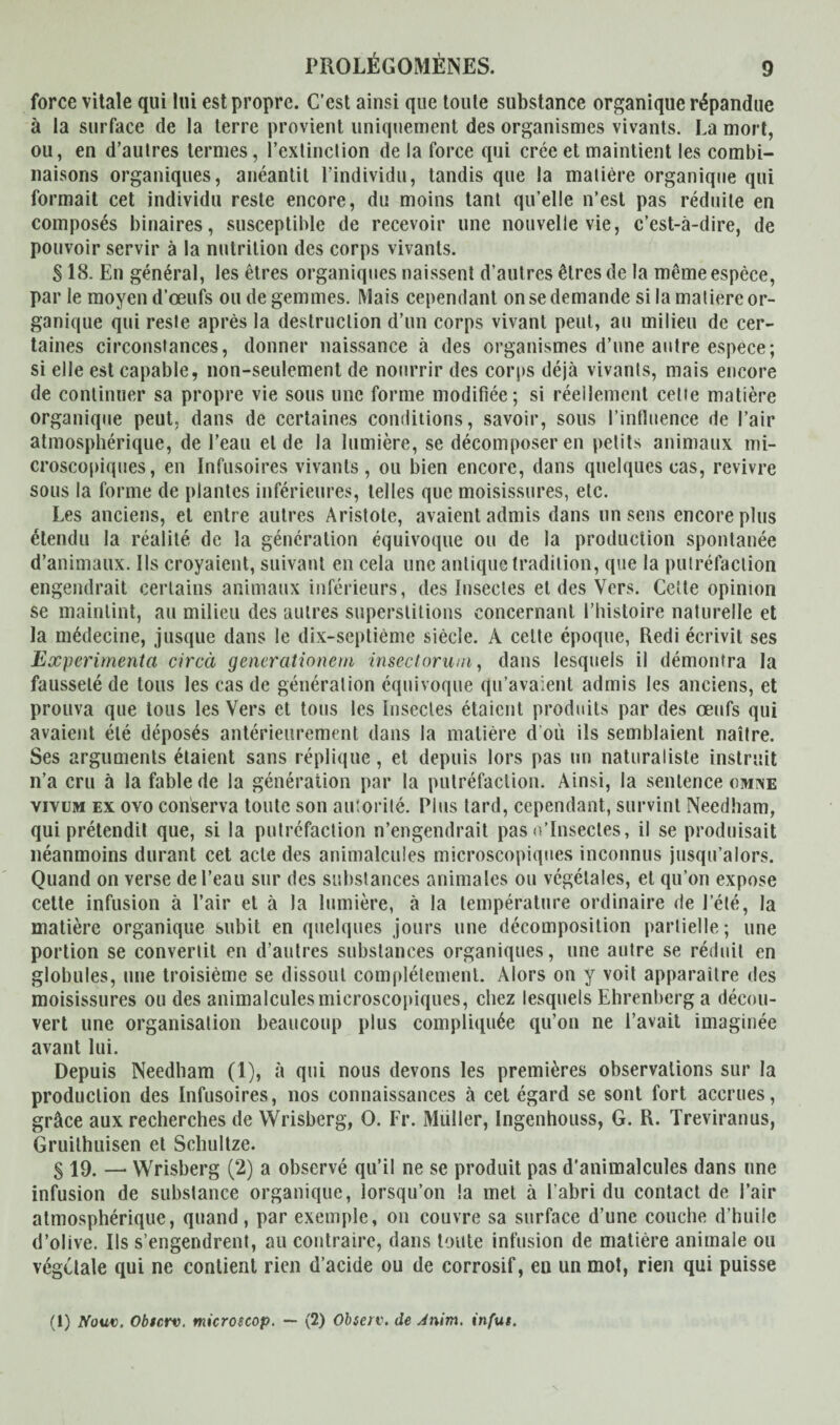 force vitale qui lui est propre. C’est ainsi que toute substance organique répandue à la surface de la terre provient uniquement des organismes vivants. La mort, ou, en d’autres ternies, l’extinction de la force qui crée et maintient les combi¬ naisons organiques, anéantit l’individu, tandis que la matière organique qui formait cet individu reste encore, du moins tant qu’elle n’est pas réduite en composés binaires, susceptible de recevoir une nouvelle vie, c’est-à-dire, de pouvoir servir à la nutrition des corps vivants. S18. En général, les êtres organiques naissent d’autres êtres de la même espèce, par le moyen d’œufs ou de gemmes. Mais cependant on se demande si la matière or¬ ganique qui reste après la destruction d’un corps vivant peut, au milieu de cer¬ taines circonstances, donner naissance à des organismes d’une antre espece; si elle est capable, non-seulement de nourrir des corps déjà vivants, mais encore de continuer sa propre vie sous une forme modifiée; si réellement cette matière organique peut, dans de certaines conditions, savoir, sous l'influence de l’air atmosphérique, de l’eau et de la lumière, se décomposer en petits animaux mi¬ croscopiques, en Infusoires vivants, ou bien encore, dans quelques cas, revivre sous la forme de plantes inférieures, telles que moisissures, etc. Les anciens, et entre autres Aristote, avaient admis dans un sens encore plus étendu la réalité de la génération équivoque ou de la production spontanée d’animaux. Ils croyaient, suivant en cela une antique tradition, que la putréfaction engendrait certains animaux inférieurs, des Insectes et des Vers. Cette opinion se maintint, au milieu des autres superstitions concernant l’histoire naturelle et la médecine, jusque dans le dix-septième siècle. A celte époque, Iledi écrivit ses Expérimenta circà generationern insectorum, dans lesquels il démontra la fausseté de tous les cas de génération équivoque qu’avaient admis les anciens, et prouva que tous les Vers et tous les Insectes étaient produits par des œufs qui avaient été déposés antérieurement dans la matière d où ils semblaient naître. Ses arguments étaient sans réplique, et depuis lors pas un naturaliste instruit n’a cru à la fable de la génération par la putréfaction. Ainsi, la sentence omne vivum ex ovo conserva toute son autorité. Plus tard, cependant, survint Needham, qui prétendit que, si la putréfaction n’engendrait pas o’Insectes, il se produisait néanmoins durant cet acte des animalcules microscopiques inconnus jusqu’alors. Quand on verse de l’eau sur des substances animales ou végétales, et qu’on expose cette infusion à l’air et à la lumière, à la température ordinaire de l’été, la matière organique subit en quelques jours une décomposition partielle; une portion se convertit en d’autres substances organiques, une autre se réduit en globules, une troisième se dissout complètement. Alors on y voit apparaitre des moisissures ou des animalculesmicroscopiques, chez lesquels Ehrenberg a décou¬ vert une organisation beaucoup plus compliquée qu’on ne l’avait imaginée avant lui. Depuis Needham (1), à qui nous devons les premières observations sur la production des Infusoires, nos connaissances à cet égard se sont fort accrues, grâce aux recherches de Wrisberg, O. Fr. Muller, Ingenhouss, G. R. Treviranus, Gruithuisen et Schultze. S 19. — Wrisberg (2) a observé qu’il ne se produit pas d’animalcules dans une infusion de substance organique, lorsqu’on la met à l’abri du contact de l’air atmosphérique, quand, par exemple, on couvre sa surface d’une couche d’huile d’olive. Ils s’engendrent, au contraire, dans toute infusion de matière animale ou végétale qui ne contient rien d’acide ou de corrosif, en un mot, rien qui puisse (1) Nouv. Obscrv. microuop. — (2) Obierv. de Anim. infut.