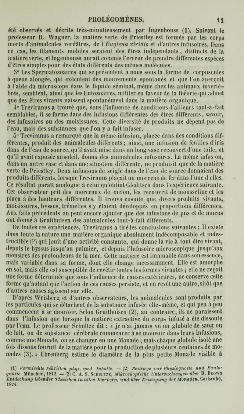 été observés et décrits très-minutieusement par Ingenhouss (1). Suivant le professeur R. Wagner, la matière verte de Priestley est formée par les corps morts d’animalcules verdâtres, de YEuglena viridis et d'autres infusoires. Dans ce cas, les filaments mobiles seraient des êtres indépendants, distincts de la matière verte, et Ingenhouss aurait commis l’erreur de prendre différentes espèces d’êtres simples pour des états différents des mêmes molécules. 3° Les Spermatozoaires qui se présentent à nous sous la forme de corpuscules à queue alongée, qui exécutent des mouvements spontanés et que l’on aperçoit à l’aide du microscope dans le liquide séminal, même chez les animaux inverté¬ brés, semblent, ainsi que lesEntozoaires, militer en faveur de la théorie qui admet que des êtres vivants naissent spontanément dans la matière organique. 4° Treviranusa trouvé que, sous l’influence de conditions d’ailleurs tout-à-fait semblables, il se forme dans des infusions différentes des êtres différents, savoir, des Infusoires ou des moisissures. Cette diversité de produits ne dépend pas de l’eau, mais des substances que l’on y a fait infuser. 5° Treviranus a remarqué que la même infusion, placée dans des conditions dif¬ férentes, produit des animalcules différents ; ainsi, une infusion de feuilles d’iris dans de l’eau de source, qu’il avait mise dans un long vase recouvert d’une toile, et qu’il avait exposée au soleil, donna des animalcules infusoires. La même infus on, dans un autre vase et dans une situation différente, ne produisit que de la matière verte de Priestley. Deux infusions de seigle dans de l’eau de source donnaient des produits différents, lorsque Treviranus plaçait un morceau de fer dans l’une d elles. Ce résultat paraît analogue à celui qu’obtint Gleditsch dans l’expérience suivante. Cet observateur prit des morceaux de melon, les recouvrit de mousseline et les plaça à des hauteurs différentes. 11 trouva ensuite que divers produits vivants, moisissures, byssus, trémelies s’y étaient développés en proportions différentes. Aux faits précédents on peut encore ajouter que des infusions de pus et de mucus ont donné à Gruithuisen des animalcules tout-à-fait différents. De toutes ces expériences, Treviranus a tiré les conclusions suivantes : II existe dans toute la nature une matière organique absolument indécomposable et indes¬ tructible (?) qui jouit d’une activité constante, qui donne la vie à tout être vivant, depuis le byssus jusqu’au palmier, et depuis l’Infusoire microscopique jusqu’aux monstres des profondeurs de la mer. Cette matière est immuable dans son essence, mais variable dans sa forme, dont elle change incessamment Elle est amorphe en soi, mais elle est susceptible de revêtir toutes les formes vivantes ; elle ne reçoit une forme déterminée que sous l’influence de causes extérieures, ne conserve celle forme qu’autant que l’action de ces causes persiste, et en revêt une autre, sitôt que d’autres causes agissent sur elle. D’après Wrisberg et d’autres observateurs, les animalcules sont produits par les particules qui se détachent de la substance infusée elie-même, et qui peu à peu commencent à se mouvoir. Selon Gruithuisen (2), au contraire, ils ne paraissent dans l’infusion que lorsque la matière extractive du corps infusé a été dissoute par l’eau. Le professeur Schnitze dit : « je n’ai jamais vu un globule de sang ou de lait, ou de substance cérébrale commencer à se mouvoir dans leurs infusions, comme une Monade, ou se changer en une Monade ; mais chaque globule isolé une fois dissous fournit de la matière pour la production de plusieurs centaines de mo¬ nades (3). *> Ehrenberg estime le diamètre de la plus petite Monade visible à (1) Vermischte Schriften phys. med. Inhalts. — (2) Beilrœge zur Physiognosie und Eauto- gnosie. München, 1812. — (3) C. A. S. Schcltze, Mikroskopische Untersuchungen Uber R. Brown Entdeckung lebender Theilchen in allen Koerpern, und über Erzeugung der Monaden. Carlsruhe, 1824.