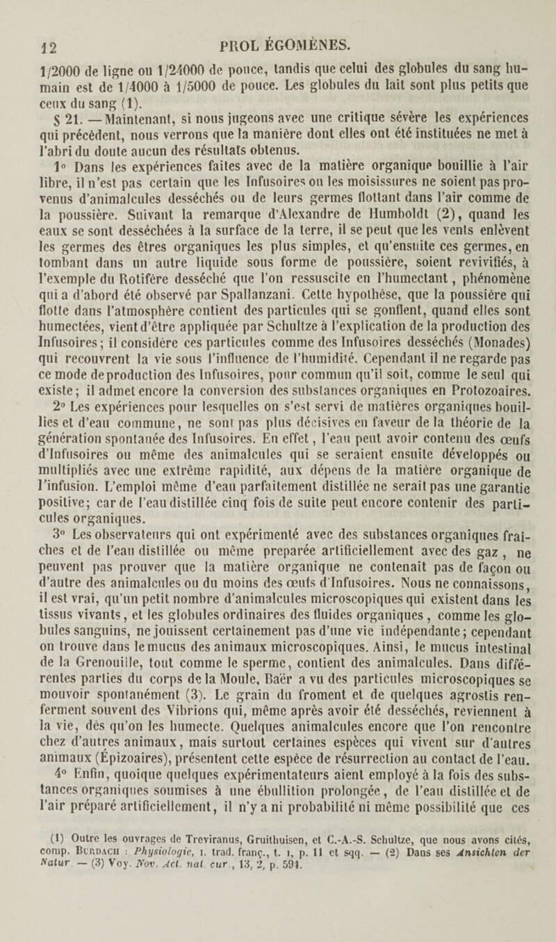 1/2000 de ligne ou 1/24000 de pouce, tandis que celui des globules du sang hu¬ main est de 1/4000 à 1/5000 de pouce. Les globules du lait sont plus petits que ceux du sang (1). $ 2i. — Maintenant, si nous jugeons avec une critique sévère les expériences qui précèdent, nous verrons que la manière dont elles ont été instituées ne met à l’abri du doute aucun des résultats obtenus. 1° Dans les expériences faites avec de la matière organique bouillie à l’air libre, il n’est pas certain que les Infusoires ou les moisissures ne soient pas pro¬ venus d’animalcules desséchés ou de leurs germes flottant dans l’air comme de la poussière. Suivant la remarque d’Alexandre de Humboldt (2), quand les eaux se sont desséchées à la surface de la terre, il se peut que les vents enlèvent les germes des êtres organiques les plus simples, et qu’ensuite ces germes, en tombant dans un autre liquide sous forme de poussière, soient revivifiés, à l’exemple du Rotifère desséché que l’on ressuscite en l’humectant, phénomène qui a d’abord été observé par Spallanzani. Cette hypothèse, que la poussière qui flotte dans l’atmosphère contient des particules qui se gonflent, quand elles sont humectées, vient d’être appliquée par Schnitze à l’explication de la production des Infusoires; il considère ces particules comme des Infusoires desséchés (Monades) qui recouvrent la vie sous l’influence de l’humidité. Cependant il ne regarde pas ce mode de production des Infusoires, pour commun qu’il soit, comme le seul qui existe; il admet encore la conversion des substances organiques en Protozoaires. 2° Les expériences pour lesquelles on s’est servi de matières organiques bouil¬ lies et d’eau commune, ne sont pas plus décisives en faveur de la théorie de la génération spontanée des Infusoires. En effet, l’eau peut avoir contenu des œufs d’infusoires ou même des animalcules qui se seraient ensuite développés ou multipliés avec une extrême rapidité, aux dépens de la matière organique de l’infusion. L’emploi même d’eau parfaitement distillée ne serait pas une garantie positive; carde l’eau distillée cinq fois de suite peut encore contenir des parti¬ cules organiques. 3° Les observateurs qui ont expérimenté avec des substances organiques fraî¬ ches et de l’eau distillée ou même préparée artificiellement avec des gaz , ne peuvent pas prouver que la matière organique ne contenait pas de façon ou d’autre des animalcules ou du moins des œufs d’infusoires. Nous ne connaissons, il est vrai, qu’un petit nombre d’animalcules microscopiques qui existent dans les tissus vivants, et les globules ordinaires des fluides organiques , comme les glo¬ bules sanguins, ne jouissent certainement pas d’une vie indépendante; cependant on trouve dans le mucus des animaux microscopiques. Ainsi, le mucus intestinal de la Grenouille, tout comme le sperme, contient des animalcules. Dans diffé¬ rentes parties du corps de la Moule, Ba'ër a vu des particules microscopiques se mouvoir spontanément (3). Le grain du froment et de quelques agrostis ren¬ ferment souvent des Vibrions qui, même après avoir été desséchés, reviennent à la vie, dès qu’on les humecte. Quelques animalcules encore que l’on rencontre chez d’autres animaux, mais surtout certaines espèces qui vivent sur d’autres animaux (Épizoaires), présentent cette espèce de résurrection au contact de l’eau. 4° Enfin, quoique quelques expérimentateurs aient employé à la fois des subs¬ tances organiques soumises à une ébullition prolongée, de l’eau distillée et de l’air préparé artificiellement, il n’y a ni probabilité ni même possibilité que ces (1) Outre les ouvrages de Treviranus, Gruithuisen, et C.-A.-S. Schultze, que nous avons cités, comp. Blt.dacii : Physiologie, i. trad. franç., t. i, p. 11 et sqq. — (2) Dans ses Ansichten der Natur — (3) Voy. üov. Acl. nal. cur , 13, 2, p. 591.