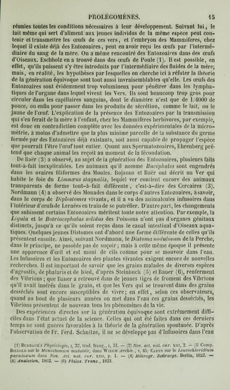 réunies loutes les conditions nécessaires à leur développement. Suivant lui, le iait même qui sert d’aliment aux jeunes individus de la même espèce peut con¬ tenir et transmettre les œufs de ces vers, et l’embryon des Mammifères, chez lequel il existe déjà des Enlozoaires, peut en avoir reçu les œufs par l’intermé¬ diaire du sang de la mère. On a même rencontré des Entozoaires dans des œufs d’Oiseaux. Eschholz en a trouvé dans des œufs de Poule (1). liest possible, en effet, qu’ils puissent s’y être introduits par l’intermédiaire des fluides de la mère; mais, en réalité, les hypothèses par lesquelles on cherche ici à réfuter la théorie de la génération équivoque sont tout aussi invraisemblables qu’elle. Les œufs des Enlozoaires sont évidemment trop volumineux pour pénétrer dans les lympha¬ tiques de l’organe dans lequel vivent les Vers. Ils sont beaucoup trop gros pour circuler dans les capillaires sanguins, dont le diamètre n’est que de 1/4000 de pouce, ou enfin pour passer dans les produits de sécrétion, comme le lait, ou le jaune de l’œuf. L’explication de la présence des Enlozoaires par la transmission qui s’en ferait de la mère à l’enfant, chez les Mammifères herbivores, par exemple, est donc en contradiction complète avec les données expérimentales de la micro- mètrie, à moins d’admettre que la plus minime parcelle de la substance du germe formée par des Enlozaires déjà existants, soit aussi capable de propager l’espèce que pourrait l’être l’œuf tout entier. Quant aux Spermatozoaires, Ehrenberg pré¬ tend que chaque animal les reçoit au moment de la fécondation. De Baër (2) a observé, au sujet de la génération des Entozoaires, plusieurs faits tout-à-fait inexplicables. Les animaux qu’il nomme Ihicéphales sont engendrés dans les ovaires filiformes des Moules. Bojanus et Baër ont décrit un Ver qui habite le foie du Limnœus stagnalis, lequel ver contient encore des animaux transparents de forme tout-à-fait différente , c’est-à-dire des Cercaires (3). Nordmann (4) a observé des Monades dans le corps d’autres Enlozoaires, à savoir, dans le corps de Diplostomes vivants, et il a vu des animalcules infusoires dans l’intérieur d’œufs de Lernées en train de se putréfier. D’autre part, les changements que subissent certains Entozoaires méritent toute notre attention. Par exemple, la Ligula et le ßotriocephalus solidus des Poissons n’ont pas d'organes génitaux distincts, jusqu’à ce qu’ils soient reçus dans le canal intestinal d’Oiseaux aqua¬ tiques. Quelques jeunes Distomes ont d’abord une forme différente de celles qu’ils présentent ensuite. Ainsi, suivant Nordmann, le Distomanodulosum delà Perche, dans le principe, ne possède pas de suçoir ; mais à cette même époque il présente une apparence d’œil et est muni de cils comme pour se mouvoir dans l’eau. Les Infusoires et les Entozoaires des plantes vivantes exigent encore de nouvelles recherches. Il est important de savoir que les grains malades de diverses espèces d’agrostis, de phalarisetde bled, d’après Steinbuch (5) et Bauer (6), renferment des Vibrions ; que Bauer a retrouvé dans de jeunes tiges de froment des Vibrions qu’il avait insérés dans le grain, et que les Vers qui se trouvent dans des grains desséchés sont encore susceptibles de vivre; en effet, selon ces observateurs, quand au bout de plusieurs années on met dans l’eau ces grains desséchés, les Vibrions présentent de nouveau tous les phénomènes de la vie. Des expériences directes sur la génération équivoque sont extrêmement diffi¬ ciles dans l’état actuel de la science. Celles qui ont été faites dans ces derniers temps ne sont gucres favorables à la théorie de la génération spontanée. D’après l’observation de Fr. Ferd. Schultze, il ne se développe pas d’infusoires dans l’eau (1) Burdach’s Physiologie, i, 22, trad. franç., i, 31. — (2)Nov. acl. nal. cur. xiii, 2. — (3) Comp. Sieeoli) sur le Monostomum mulabile, dans Wiegm Archiv., i, 45; Carus sur le Leucnchloridium paradoxum dans Nov. Ad. nat. cur. xvn, p. 1. — (4) Mikrogr. Beitraege. Berlin, 1852. — (8) Analeclen, 1802. — (6) Philos, Trans., 1823.