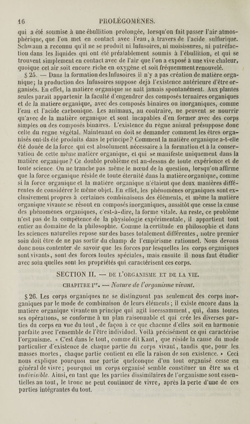 qui a été soumise à une ébullition prolongée, lorsqu’on fait passer l’air atmos¬ phérique, que l’on met en contact avec l’eau, à travers de l’acide sulfurique. Schwann a reconnu qu’il ne se produit ni Infusoires, ni moisissures, ni putréfac¬ tion dans les liquides qui ont été préalablement soumis à l’ébullition, et qui se trouvent simplement en contact avec de Pair que l’on a exposé à une vive chaleur, quoique cet air soit encore riche en oxygène et soit fréquemment renouvelé. S 25. — Dans la formation des Infusoires il n’y a pas création de matière orga¬ nique; la production des Infusoires suppose déjà l’existence antérieure d’être or¬ ganisés. En effet, la matière organique ne naît jamais spontanément. Aux plantes seules parait appartenir la faculté d’engendrer des composés ternaires organiques et de la matière organique, avec des composés binaires ou inorganiques, comme l’eau et l’acide carbonique. Les animaux, au contraire, ne peuvent se nourrir qu’avec de la matière organique et sont incapables d’en former avec des corps simples ou des composés binaires. L’existence du règne animal présuppose donc celle du regne végétal. Maintenant on doit se demander comment les êtres orga¬ nisés ont-ils été produits dans le principe? Comment la matière organique a-t-elle été douée de la force qui est absolument nécessaire à la formation et à la conser¬ vation de cette même matière organique, et qui se manifeste uniquement dans la matière organique ? Ce double problème est au-dessus de toute expérience et de toute science On ne tranche pas même le nœud de la question, lorsqu’on affirme que la force organique réside rie toute éternité dans la matière organique, comme si la force organique et la matière organique n’étaient que deux manières diffé¬ rentes de considérer le même objet. En effet, les phénomènes organiques sont ex¬ clusivement propres à certaines combinaisons des éléments, et même la matière organique vivante se résout en composés inorganiques, aussitôt que cesse la cause des phénomènes organiques, c’est-à-dire, la forme vitale. Au reste, ce problème n’est pas de la compétence de la physiologie expérimentale, il appartient tout entier au domaine de la philosophie. Comme la certitude en philosophie et dans les sciences naturelles repose sur des bases totalement différentes, notre premier soin doit être de ne pas sortir du champ de l’empirisme rationnel. Nous devons donc nous contenter de savoir que les forces par lesquelles les corps organiques sont vivants, sont des forces toutes spéciales, mais ensuite il nous faut étudier avec soin quelles sont les propriétés qui caractérisent ces corps. SECTION II. DE L’ORGANISME ET DE LA VIE. CHAPITRE 1er. — Nature de C organisme vivant. S 26. Les corps organiques ne se distinguent pas seulement des corps inor¬ ganiques par le mode de combinaison de leurs éléments ; il existe encore dans la matière organique vivante un principe qui agit ineessammenl, qui, dans toutes ses opérations, se conforme à un plan raisonnable et qui crée les diverses par¬ ties du corps en vue du tout, de façon à ce que chacune d’elles soit en harmonie parfaite avec l’ensemble de l’être individuel. Voilà précisément ce qui caractérise l’organisme. « C’est dans le tout, comme dit Kant, que réside la cause du mode particulier d’existence de chaque partie du corps vivant, tandis que, pour les masses mortes, chaque partie contient en elle la raison de son existence. » Ceci nous explique pourquoi une partie quelconque d’un tout organisé cesse en général de vivre ; pourquoi un corps organisé semble constituer un être un et indivisible. Ainsi, en tant que les parties dissimilaires de l’organisme sont essen¬ tielles au tout, le tronc ne peut continuer de vivre, après la perte d’une de ces parties intégrantes du tout.