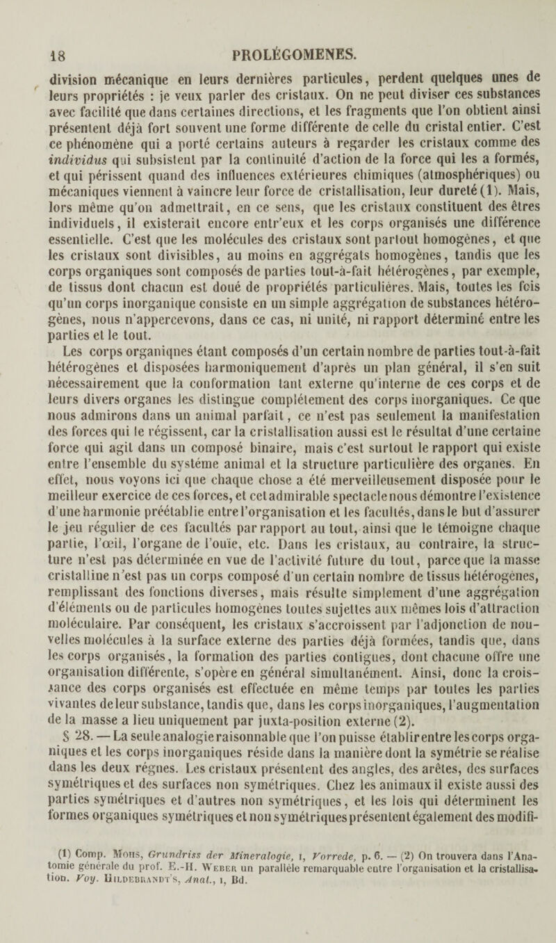 division mécanique en leurs dernières particules, perdent quelques unes de leurs propriétés : je veux parler des cristaux. On ne peut diviser ces substances avec facilité que dans certaines directions, et les fragments que l’on obtient ainsi présentent déjà fort souvent une forme différente de celle du cristal entier. C’est ce phénomène qui a porté certains auteurs à regarder les cristaux comme des individus qui subsistent par la continuité d’action de la force qui les a formés, et qui périssent quand des influences extérieures chimiques (atmosphériques) ou mécaniques viennent à vaincre leur force de cristallisation, leur dureté (1). Mais, lors même qu’on admettrait, en ce sens, que les cristaux constituent des êtres individuels, il existerait encore entr’eux et les corps organisés une différence essentielle. C’est que les molécules des cristaux sont partout homogènes, et que les cristaux sont divisibles, au moins en aggrégats homogènes, tandis que les corps organiques sont composés de parties tout-à-fait hétérogènes, par exemple, de tissus dont chacun est doué de propriétés particulières. Mais, toutes les fois qu’un corps inorganique consiste en un simple aggrégation de substances hétéro¬ gènes, nous n’appercevons, dans ce cas, ni unité, ni rapport déterminé entre les parties et le tout. Les corps organiqnes étant composés d’un certain nombre de parties tout-à-fait hétérogènes et disposées harmoniquement d’après un plan général, il s’en suit nécessairement que la conformation tant externe qu’interne de ces corps et de leurs divers organes les distingue complètement des corps inorganiques. Ce que nous admirons dans un animal parfait, ce n’est pas seulement la manifestation des forces qui le régissent, car la cristallisation aussi est le résultat d’une certaine force qui agit dans un composé binaire, mais c’est surtout le rapport qui existe entre l’ensemble du système animal et la structure particulière des organes. En effet, nous voyons ici que chaque chose a été merveilleusement disposée pour le meilleur exercice de ces forces, et cet admirable spectacle nous démontre l’existence d’une harmonie préétablie entre l’organisation et les facultés, dans le but d’assurer le jeu régulier de ces facultés par rapport au tout, ainsi que le témoigne chaque partie, l’œil, l’organe de l’ouïe, etc. Dans les cristaux, au contraire, la struc¬ ture n’est pas déterminée en vue de l’activité future du tout, parce que la masse cristalline n’est pas un corps composé d’un certain nombre de tissus hétérogènes, remplissant des fonctions diverses, mais résulte simplement d’une aggrégation d’éléments ou de particules homogènes toutes sujettes aux mêmes lois d’attraction moléculaire. Par conséquent, les cristaux s’accroissent par l’adjonction de nou¬ velles molécules à la surface externe des parties déjà formées, tandis que, dans les corps organisés, la formation des parties contiguës, dont chacune offre une organisation différente, s’opère en général simultanément. Ainsi, donc la crois¬ sance des corps organisés est effectuée en même temps par toutes les parties vivantes de leur substance, tandis que, dans les corps inorganiques, l’augmentation de la masse a lieu uniquement par juxta-position externe (2). S 28. — La seule analogie raisonnable que l’on puisse établir entre les corps orga¬ niques et les corps inorganiques réside dans la manière dont la symétrie se réalise dans les deux régnes. Les cristaux présentent des angles, des arêtes, des surfaces symétriques et des surfaces non symétriques. Chez les animaux il existe aussi des parties symétriques et d’autres non symétriques, et les lois qui déterminent les formes organiques symétriques et non symétriques présentent également des modifi- (1) Comp. Mous, Grundriss der Mineralogie, i, Vorrede, p. 6. — (2) On trouvera dans l'Ana¬ tomie générale du pro!. E.-H. Webeb un parallèle remarquable entre l’organisation et la cristallisa¬ tion. Voy. Uildebuandt’s, Anal., i. Bd.