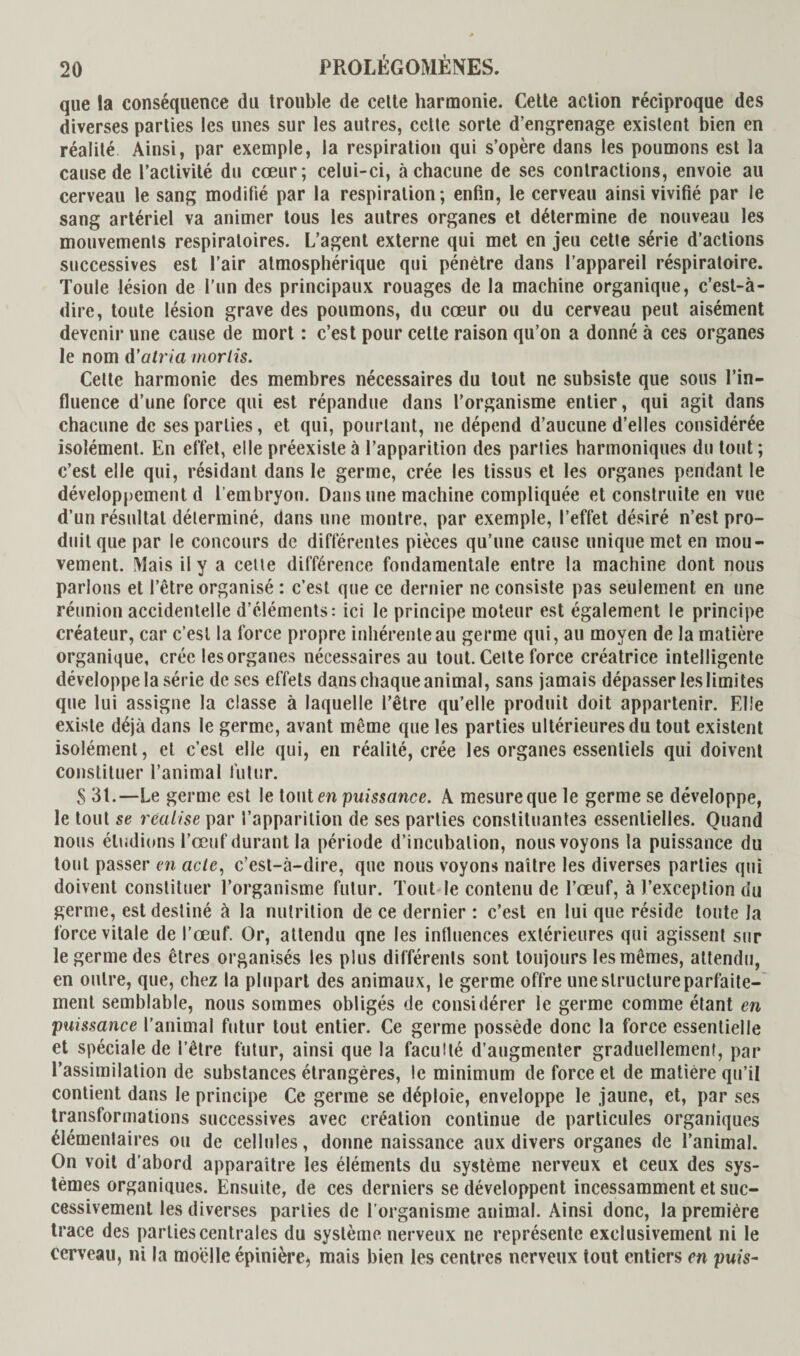 que la conséquence du trouble de celte harmonie. Celte action réciproque des diverses parties les unes sur les autres, celte sorte d’engrenage existent bien en réalité Ainsi, par exemple, la respiration qui s’opère dans les poumons est la cause de l’activité du cœur; celui-ci, à chacune de ses contractions, envoie au cerveau le sang modifié par la respiration; enfin, le cerveau ainsi vivifié par le sang artériel va animer tous les autres organes et détermine de nouveau les mouvements respiratoires. L’agent externe qui met en jeu cette série d’actions successives est l’air atmosphérique qui pénètre dans l’appareil réspiratoire. Toule lésion de l’un des principaux rouages de la machine organique, c’est-à- dire, toute lésion grave des poumons, du cœur ou du cerveau peut aisément devenir une cause de mort : c’est pour celte raison qu’on a donné à ces organes le nom d’atria morlis. Cette harmonie des membres nécessaires du tout ne subsiste que sous l’in¬ fluence d’une force qui est répandue dans l’organisme entier, qui agit dans chacune de ses parties, et qui, pourtant, ne dépend d’aucune d’elles considérée isolément. En effet, elle préexiste à l’apparition des parties harmoniques du tout; c’est elle qui, résidant dans le germe, crée les tissus et les organes pendant le développement d 1 embryon. Dans une machine compliquée et construite en vue d’un résultat déterminé, dans une montre, par exemple, l’effet désiré n’est pro¬ duit que par le concours de différentes pièces qu’une cause unique met en mou¬ vement. Mais il y a cette différence fondamentale entre la machine dont nous parlons et l’être organisé : c’est que ce dernier ne consiste pas seulement en une réunion accidentelle d’éléments: ici le principe moteur est également le principe créateur, car c’est la force propre inhérente au germe qui, au moyen de la matière organique, crée les organes nécessaires au tout. Cette force créatrice intelligente développe la série de ses effets dans chaque animal, sans jamais dépasser les limites que lui assigne la classe à laquelle l’être qu’elle produit doit appartenir. Elle existe déjà dans le germe, avant même que les parties ultérieures du tout existent isolément, et c’est elle qui, en réalité, crée les organes essentiels qui doivent constituer l’animal futur. S 31.—Le germe est le tonten puissance. A mesure que le germe se développe, le tout se réalise par l’apparition de ses parties constituantes essentielles. Quand nous éludions l’œuf durant la période d’incubation, nous voyons la puissance du tout passer en acte, c’est-à-dire, que nous voyons naître les diverses parties qui doivent constituer l’organisme futur. Tout le contenu de l’œuf, à l’exception du germe, est destiné à la nutrition de ce dernier : c’est en lui que réside toute la force vitale de l’œuf. Or, attendu qne les influences extérieures qui agissent sur le germe des êtres organisés les plus différents sont toujours les mêmes, attendu, en outre, que, chez la plupart des animaux, le germe offre une structure parfaite¬ ment semblable, nous sommes obligés de considérer le germe comme étant en puissance l’animal futur tout entier. Ce germe possède donc la force essentielle et spéciale de l’être futur, ainsi que la faculté d’augmenter graduellement, par l’assimilation de substances étrangères, le minimum de force et de matière qu’il contient dans le principe Ce germe se déploie, enveloppe le jaune, et, par ses transformations successives avec création continue de particules organiques élémentaires ou de cellules, donne naissance aux divers organes de l’animal. On voit d’abord apparaître les éléments du système nerveux et ceux des sys¬ tèmes organiques. Ensuite, de ces derniers se développent incessamment et suc¬ cessivement les diverses parties de l’organisme animal. Ainsi donc, la première trace des parties centrales du système nerveux ne représente exclusivement ni le cerveau, ni la moelle épinière* mais bien les centres nerveux tout entiers en puis-