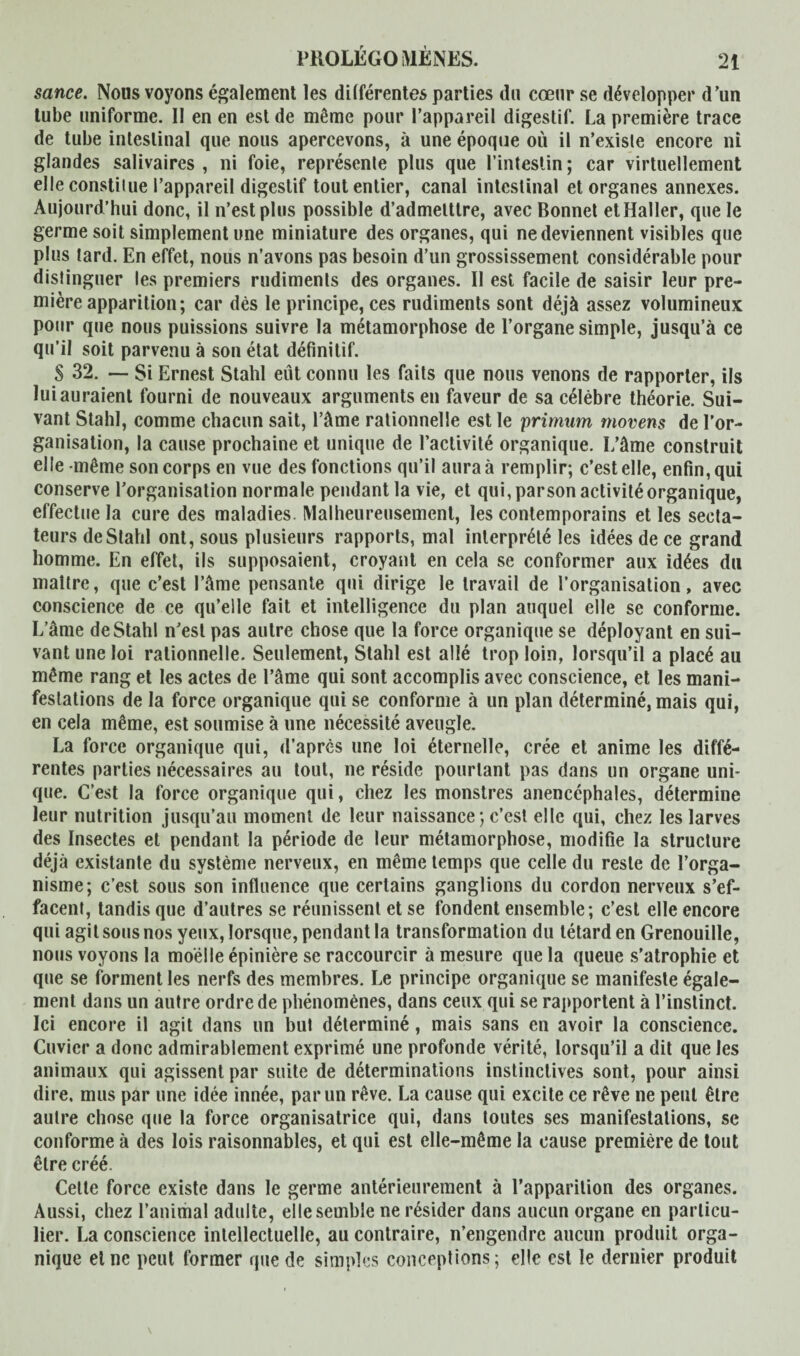 sance. Nous voyons également les différentes parties du cœur se développer d’un tube uniforme. II en en est de même pour l’appareil digestif. La première trace de tube intestinal que nous apercevons, à une époque où il n’exisle encore ni glandes salivaires , ni foie, représenle plus que l’intestin ; car virtuellement elle constitue l’appareil digestif tout entier, canal intestinal et organes annexes. Aujourd’hui donc, il n’est plus possible d’admelttre, avec Bonnet et Haller, que le germe soit simplement une miniature des organes, qui ne deviennent visibles que plus tard. En effet, nous n’avons pas besoin d’un grossissement considérable pour distinguer les premiers rudiments des organes. II est facile de saisir leur pre¬ mière apparition; car dès le principe, ces rudiments sont déjà assez volumineux pour que nous puissions suivre la métamorphose de l’organe simple, jusqu’à ce qu’il soit parvenu à son état définitif. S 32. — Si Ernest Stahl eût connu les faits que nous venons de rapporter, ils lui auraient fourni de nouveaux arguments en faveur de sa célèbre théorie. Sui¬ vant Stahl, comme chacun sait, l’âme rationnelle est le primum movens de l’or¬ ganisation, la cause prochaine et unique de l’activité organique. I/âme construit elle même son corps en vue des fonctions qu’il aura à remplir; c’est elle, enfin, qui conserve l’organisation normale pendant la vie, et qui, parson activité organique, effectue la cure des maladies. Malheureusement, les contemporains et les secta¬ teurs de Stahl ont, sous plusieurs rapports, mal interprété les idées de ce grand homme. En effet, ils supposaient, croyant en cela se conformer aux idées du maître, que c’est l’âme pensante qui dirige le travail de l’organisation, avec conscience de ce qu’elle fait et intelligence du plan auquel elle se conforme. L’âme de Stahl n’est pas autre chose que la force organique se déployant en sui¬ vant une loi rationnelle. Seulement, Stahl est allé trop loin, lorsqu’il a placé au même rang et les actes de l’âme qui sont accomplis avec conscience, et les mani¬ festations de la force organique qui se conforme à un plan déterminé, mais qui, en cela même, est soumise à une nécessité aveugle. La force organique qui, d’après une loi éternelle, crée et anime les diffé¬ rentes parties nécessaires au tout, ne réside pourtant pas dans un organe uni¬ que. C’est la force organique qui, chez les monstres anencéphales, détermine leur nutrition jusqu’au moment de leur naissance; c’est elle qui, chez les larves des Insectes et pendant la période de leur métamorphose, modifie la structure déjà existante du système nerveux, en même temps que celle du reste de l’orga¬ nisme; c’est sous son influence que certains ganglions du cordon nerveux s’ef¬ facent, tandis que d’autres se réunissent et se fondent ensemble; c’est elle encore qui agit sous nos yeux, lorsque, pendant la transformation du têtard en Grenouille, nous voyons la moelle épinière se raccourcir à mesure que la queue s’atrophie et que se forment les nerfs des membres. Le principe organique se manifeste égale¬ ment dans un autre ordre de phénomènes, dans ceux qui se rapportent à l’instinct. Ici encore il agit dans un but déterminé, mais sans en avoir la conscience. Cuvier a donc admirablement exprimé une profonde vérité, lorsqu’il a dit que les animaux qui agissent par suite de déterminations instinctives sont, pour ainsi dire, mus par une idée innée, par un rêve. La cause qui excite ce rêve ne peut être autre chose que la force organisatrice qui, dans toutes ses manifestations, se conforme à des lois raisonnables, et qui est elle-même la cause première de tout être créé. Cette force existe dans le germe antérieurement à l’apparition des organes. Aussi, chez l’animal adulte, elle semble ne résider dans aucun organe en particu¬ lier. La conscience intellectuelle, au contraire, n’engendre aucun produit orga¬ nique eine peut former que de simples conceptions; elle est le deruier produit