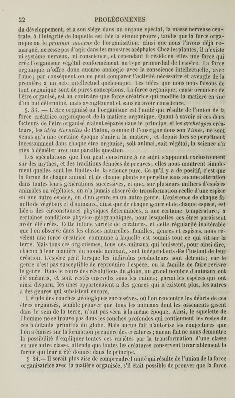 du développement, et a son siège dans un organe spécial, la masse nerveuse cen¬ trale, à l’intégrité de laquelle est liée la sienne propre, tandis que la force orga¬ nique ou le primum rnovens de l’organisation, ainsi que nous l’avons déjà re¬ marqué, ne cesse pas d’agir dans les monstres acéphales. Chez les plantes, il n’existe ni système nerveux, ni conscience, et cependant il réside en elles une force qui crée 1 organisme végétal conformément au type primordial de l’espèce. La force organique n’offre donc aucune analogie avec la conscience intellectuelle, avec l’auie ; par conséquent on ne peut comparer l’activité nécessaire et aveugle de la première à un acte intellectuel quelconque. Les idées que nous nous faisons de tout organique sont de pures conceptions. La force organique, cause première de l’être organisé, est au contraire une force créatrice qui modifie la matière en vue d’un but déterminé, mais aveuglément et sans en avoir conscience. S. 3.1. — L’être organisé ou l’organisme est l’unité qui résulte de l’union de la force créatrice organique et de la matière organique. Quant à savoir si ces deux facteurs de l’etre organisé étaient séparés dans le principe, si les archétypes créa¬ teurs, les idées éternelles de Platon, comme il l’enseigne dons son Timée, ne sont venus qu’à line certaine époque s’unir à la matière, et depuis lors se perpétuent incessamment dans chaque être organisé, soit animal, soit végétal, la science n’a rien à déméler avec une pareille question. Les spéculations que l’on peut construire à ce sujet s’appuient exclusivement sur des mythes, et des traditions dénuées de preuves ; elles nous montrent simple¬ ment quelles sont les limites de la science pure. Ce qu’il y a de positif, c’est que la forme de chaque animal et de chaque plante se perpétue sans aucune altération dans toutes leurs générations successives, et que, sur plusieurs milliers d’espèces animales ou végétales, on n’a jamais observé de transformation réelle d’une espèce en une autre espece, ou d’un genre en un autre genre. L’existence de chaque fa¬ mille de végétaux et d’animaux, ainsi que de chaque genre et de chaque espèce, est liée à des circonstances physiques déterminées, à une certaine température, à certaines conditions physico-géographiques, pour lesquelles ces êtres paraissent avoir été créés. Cette infinie variété de créatures, et cette régularité inaltérable que l’on observe dans les classes naturelles, familles, genres et espèces, nous ré¬ vélent une force créatrice commune à laquelle est soumis tout ce qui vit sur la terre. Mais tous ces organismes, tous ces animaux qui jouissent, pour ainsi dire, chacun à leur manière du monde ambiant, sont indépendants dès l’instant de leur eréation. L’espèce périt lorsque les individus producteurs sont détruits ; car le genre n’est pas susceptible de reproduire l’espèce, ou la famille de faire revivre le genre. Dans le cours des révolutions du globe, un grand nombre d'animaux ont été anéantis, et sont restés ensevelis sous les ruines ; parmi les espèces qui ont ainsi disparu, les unes appartenaient à des genres qui n’existent plus, les autres à des genres qui subsistent encore. L'étude des couches géologiques successives, où l’on rencontre les débris de ces êtres organisés, semble prouver que tous les animaux dont les ossements gisent dans le sein de la terre, n’ont pas vécu à la même époque. Ainsi, le squelette de l’homme ne se trouve pas dans les couches profondes qui contiennent les restes de ces habitants primitifs du globe. Mais aucun fait n’autorise les conjectures que l’on a émises sur la formation première des créatures ; aucun fait ne nous démontre la possibilité d expliquer toutes ces variétés par la transformation d’une classe en une autre classe, attendu que toutes les créatures conservent invariablement la forme qui leur a été donnée dans le principe. S 34.— Il serait plus aisé de comprendre l’unité qui résulte de l’union de la force organisatrice avec la matière organisée, s’il était possible de prouver que la force