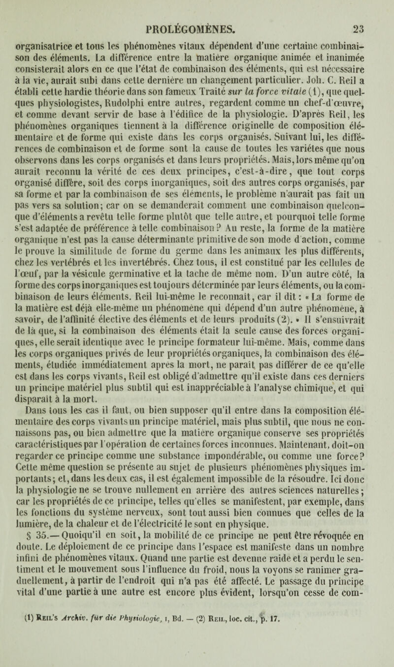 organisatrice et tous les phénomènes vitaux dépendent d’une certaine combinai¬ son des éléments. La différence entre la matière organique animée et inanimée consisterait alors en ce que l’état de combinaison des éléments, qui est nécessaire à la vie, aurait subi dans cette dernière un changement particulier. Joh. C. Heil a établi cette hardie théorie dans son fameux Traité sur la force vitale (1), que quel¬ ques physiologistes, Rudolphi entre autres, regardent comme un chef-d’œuvre, et comme devant servir de base à l’édifice de la physiologie. D’après Reil, les phénomènes organiques tiennent à la différence originelle de composition élé¬ mentaire et de forme qui existe dans les corps organisés. Suivant lui, les diffé¬ rences de combinaison et de forme sont la cause de toutes les variétés que nous observons dans les corps organisés et dans leurs propriétés. Mais, lors même qu’on aurait reconnu la vérité de ces deux principes, c’est-à-dire, que tout corps organisé diffère, soit des corps inorganiques, soit des autres corps organisés, par sa forme et par la combinaison de ses éléments, le problème n’aurait pas fait un pas vers sa solution ; car on se demanderait comment une combinaison quelcon¬ que d’éléments a revêtu telle forme plutôt que telle autre, et pourquoi telle forme s’est adaptée de préférence à telle combinaison? Au reste, la forme de la matière organique n’est pas la cause déterminante primitive de son mode d action, comme le prouve la similitude de forme du germe dans les animaux les plus différents, chez les vertébrés et les invertébrés. Chez tous, il est constitué par les cellules de l’œuf, par la vésicule germinative et la tache de même nom. D’un autre côté, la forme des corps inorganiques est toujours déterminée par leurs éléments, ou la com¬ binaison de leurs éléments. Reil lui-même le reconnaît, car il dit : « La forme de la matière est déjà elle-même un phénomène qui dépend d’un autre phénomène, à savoir, de l’affinité élective des éléments et de leurs produits (2). • Il s’ensuivrait de là que, si la combinaison des éléments était la seule cause des forces organi¬ ques, elle serait identique avec le principe formateur lui-même. Mais, comme dans les corps organiques privés de leur propriétés organiques, la combinaison des élé¬ ments, étudiée immédiatement apres la mort, ne paraît, pas différer de ce qu’elle est dans les corps vivants, Reil est obligé d’admettre qu’il existe dans ces derniers un principe matériel plus subtil qui est inappréciable à l’analyse chimique, et qui disparaît à la mort. Dans tous les cas il faut, ou bien supposer qu’il entre dans la composition élé¬ mentaire des corps vivants un principe matériel, mais plus subtil, que nous ne con¬ naissons pas, ou bien admettre que la matière organique conserve ses propriétés caractéristiques par 1 opération de certaines forces inconnues. Maintenant, doit-on regarder ce principe comme une substance impondérable, ou comme une force ? Cette même question se présente au sujet de plusieurs phénomènes physiques im¬ portants; et, dans les deux cas, il est également impossible de la résoudre. Ici donc la physiologie ne se trouve nullement en arrière des autres sciences naturelles ; car les propriétés de ce principe, telles qu elles se manifestent, par exemple, dans les fonctions du système nerveux, sont tout aussi bien connues que celles de la lumière, de la chaleur et de l’électricité le sont en physique. S 35.— Quoiqu’il en soit, la mobilité de ce principe ne peut être révoquée en doute. Le déploiement de ce principe dans l’espace est manifeste dans un nombre infini de phénomènes vitaux. Quand une partie est devenue raide et a perdu le sen¬ timent et le mouvement sous l’influence du froid, nous la voyons se ranimer gra¬ duellement, à partir de l’endroit qui n’a pas été affecté. Le passage du principe vital d’une partie à une autre est encore plus évident, lorsqu’on cesse de com- ff) Reil’s Archiv, für die Physiologie, Bd. — (2) Reil, loc. cit., p. 17.