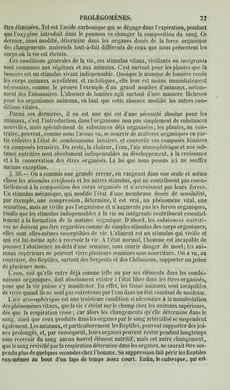 être éliminées. Tel est l’acide carbonique qui se dégage dans l’expiration, pendant que l’oxygène introduit dans le poumon va changer la composition du sang. Ce dernier, ainsi modifié, détermine dans les organes doués de la force organique des changements matériels tout-à-fait différents de ceux que nous présentent les corps où la vie est éteinte. Ces conditions générales de la vie, ces stimulus vitaux, vivifiants ou intégrants sont communs aux végétaux et aux animaux. C’est surtout pour les plantes que la lumière est un stimulus vivant indispensable. Quoique le manque de lumière rende les corps animaux scrofuleux et rachitiques, elle leur est moins immédiatement nécessaire, comme le prouve l’exemple d’un grand nombre d’animaux, notam¬ ment des Entozoaires. L’absence de lumière agit surtout d’une manière fâcheuse pour les organismes animaux, en tant que cette absence modifie les autres con¬ ditions vitales. Parmi ces dernières, il en est une qui est d’une nécessité absolue pour les animaux, c’est l’introduction dans l’organisme non pas simplement de substances nouvelles, mais spécialement de substances déjà organisées; les plantes, au con¬ traire, peuvent, comme nous l’avons vu, se nourrir de matières organiques en par¬ tie réduites à l’état de combinaisons binaires, et convertir ces composés binaires en composés ternaires. Du reste, la chaleur, l’eau, l’air atmosphérique et une sub- tance nutritive sont absolument indispensables au développement, à la croissance et à la conservation des êtres organisés. La loi que nous posons ici ne souffre aucune exception. § 38.— On a commis une grande erreur, en rangeant dans une seule et même classe les stimulus vivifiants et les autres stimulus, qui ne contribuent pas essen¬ tiellement à la composition des corps organisés et n’accroissent pas leurs forces. Un stimulus mécanique, qui modifie l’état d’une membrane douée de sensibilité, par exemple, une compression, détermine, il est vrai, un phénomène vital, une sensation, mais ne vivifie pas l’organisme et n’augmente pas les forces organiques, tandis que les stimulus indispensables à la vie ou intégrants contribuent essentiel¬ lement à la formation de la matière organique. D’abord, les substances nutriti¬ ves ne doivent pas être regardées comme de simples stimulus des corps organiques; elles sont elles-mêmes susceptibles de vie. L’aliment est un stimulus qui vivifie et qui est lui-même apte à recevoir la vie. A l’état normal, l’homme est incapable de pousser l’abstinence au-delà d’une semaine, sans courir danger de mort; les ani¬ maux supérieurs ne peuvent vivre plusieurs semaines sans nourriture. On a vu, au contraire, des Reptiles, surtout des Serpents et des Chéloniens, supporter un jeûne de plusieurs mois. L'eau, soit qu’elle entre déjà comme telle ou par ses éléments dans les combi¬ naisons organiques, doit absolument exister à l’état libre dans les êtres organisés, pour que la vie puisse s’y manifester. En effet, les tissus animaux sont incapables de vivre quand ils ne sont pas entretenus par l’eau dans un état constant de mollesse. L'air atmosphérigue est une troisième condition si nécessaire à la manifestation des phénomènes vitaux, que la vie s’éteint sur le champ chez les animaux supérieurs, dès que la respiration cesse ; car alors les changements qu’elle détermine dans le sang, ainsi que ceux produits dans les organes par le sang artérialisé se suspendent également. Les animaux, et particulièrement les Reptiles, peuvent supporter des jeû¬ nes prolongés, et, par conséquent, leurs organes peuvent rester pendant longtemps sans recevoir du sang aucun nouvel élément nutritif; mais cet autre changement, que le sang revivifié parla respiration détermine dans les organes, ne saurait être sus¬ pendu plus de quelques secondes chez l’homme. Sa suppression fait périr les Reptiles eux-mêmes au bout d'un laps de temps assez court. Enfin, le calorique, qui est