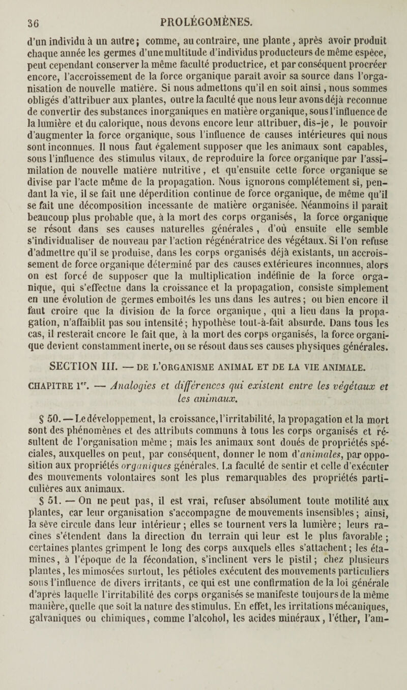 d’un individu à un autre ; comme, au contraire, une plante, après avoir produit chaque année les germes d’une multitude d’individus producteurs de même espèce, peut cependant conserver la même faculté productrice, et par conséquent procréer encore, l’accroissement de la force organique parait avoir sa source dans l’orga¬ nisation de nouvelle matière. Si nous admettons qu’il en soit ainsi, nous sommes obligés d’attribuer aux plantes, outre la faculté que nous leur avons déjà reconnue de convertir des substances inorganiques en matière organique, sous l’influence de la lumière et du calorique, nous devons encore leur attribuer, dis-je, le pouvoir d’augmenter la force organique, sous l’influence de causes intérieures qui nous sont inconnues. Il nous faut également supposer que les animaux sont capables, sous l’influence des stimulus vitaux, de reproduire la force organique par l’assi¬ milation de nouvelle matière nutritive, et qu’ensuite cette force organique se divise par l’acte même de la propagation. Nous ignorons complètement si, pen¬ dant la vie, il se fait une déperdition continue de force organique, de même qu’il se fait une décomposition incessante de matière organisée. Néanmoins il parait beaucoup plus probable que, à la mort des corps organisés, la force organique se résout dans ses causes naturelles générales , d’où ensuite elle semble s’individualiser de nouveau par l’action régénératrice des végétaux. Si l’on refuse d’admettre qu’il se produise, dans les corps organisés déjà existants, un accrois¬ sement de force organique déterminé par des causes extérieures inconnues, alors on est forcé de supposer que la multiplication indéfinie de la force orga¬ nique, qui s’effectue dans la croissance et la propagation, consiste simplement en une évolution de germes emboîtés les uns dans les autres ; ou bien encore il faut croire que la division de la force organique, qui a lieu dans la propa¬ gation, n’affaiblit pas sou intensité; hypothèse tout-à-fait absurde. Dans tous les cas, il resterait encore le fait que, à la mort des corps organisés, la force organi¬ que devient constamment inerte,.ou se résout dausses causes physiques générales. SECTION III. — de l’organisme animal et de la vie animale. CHAPITRE 1er. — Analogies et différences gui existent entre les végétaux et les animaux. $ 50. — Le développement, la croissance, l’irritabilité, la propagation et la mort sont des phénomènes et des attributs communs à tous les corps organisés et ré¬ sultent de l’organisation même ; mais les animaux sont doués de propriétés spé¬ ciales, auxquelles on peut, par conséquent, donner le nom d'animales, par oppo¬ sition aux propriétés organiques générales. La faculté de sentir et celle d’exécuter des mouvements volontaires sont les plus remarquables des propriétés parti¬ culières aux animaux. S 51. — On ne peut pas, il est vrai, refuser absolument toute motilité aux plantes, car leur organisation s’accompagne de mouvements insensibles ; ainsi, la sève circule dans leur intérieur ; elles se tournent vers la lumière ; leurs ra¬ cines s’étendent dans la direction du terrain qui leur est le plus favorable ; certaines plantes grimpent le long des corps auxquels elles s’attachent ; les éta¬ mines, à l’époque de la fécondation, s’inclinent vers le pistil; chez plusieurs plantes, les mimosées surtout, les pétioles exécutent des mouvements particuliers sous l’influence de divers irritants, ce qui est une confirmation de la loi générale d’après laquelle l’irritabilité des corps organisés se manifeste toujours de la même manière, quelle que soit la nature des stimulus. En effet, les irritations mécaniques, galvaniques ou chimiques, comme l’alcohol, les acides minéraux, l’éther, l’am-